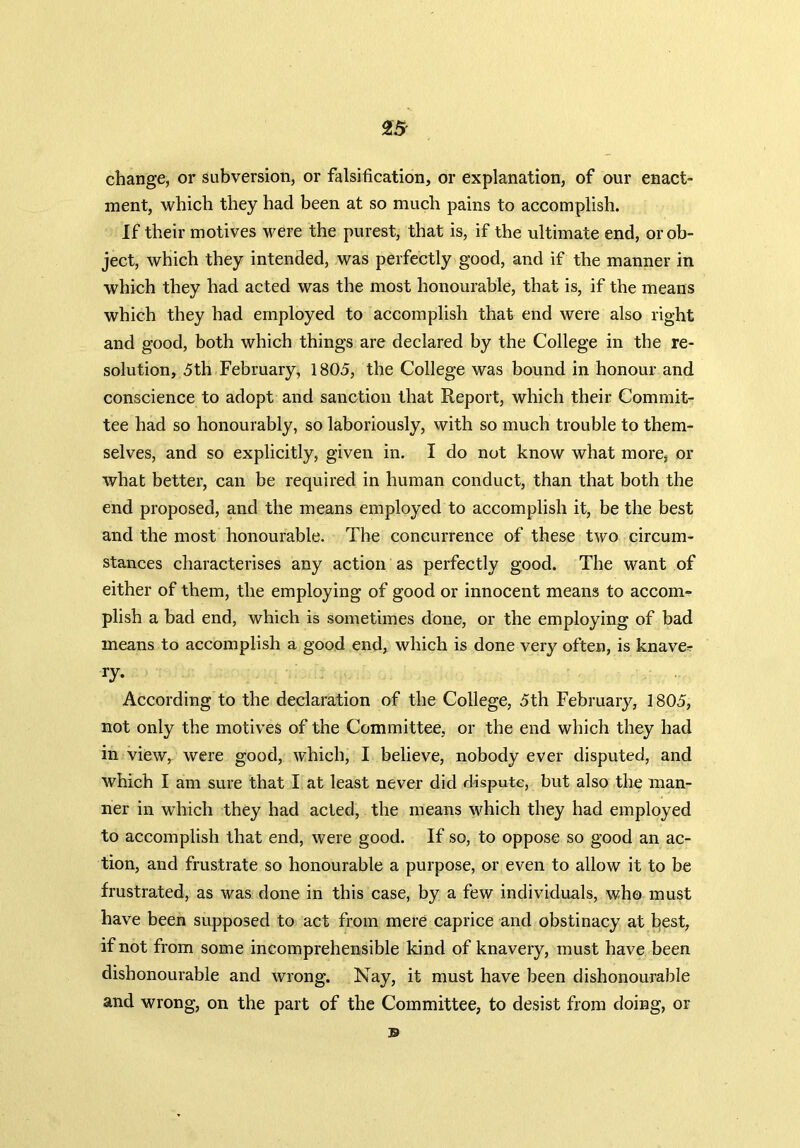 change, or subversion, or falsification, or explanation, of our enact- ment, which they had been at so much pains to accomplish. If their motives were the purest, that is, if the ultimate end, or ob- ject, which they intended, was perfectly good, and if the manner in which they had acted was the most honourable, that is, if the means which they had employed to accomplish that end were also right and good, both which things are declared by the College in the re- solution, 5th February, 1805, the College was bound in honour and conscience to adopt and sanction that Report, which their Commit- tee had so honourably, so laboriously, with so much trouble to them- selves, and so explicitly, given in. I do not know what more, or what better, can be required in human conduct, than that both the end proposed, and the means employed to accomplish it, be the best and the most honourable. The concurrence of these two circum- stances characterises any action as perfectly good. The want of either of them, the employing of good or innocent means to accom- plish a bad end, which is sometimes done, or the employing of bad means to accomplish a good end, which is done very often, is knave- ry* According to the declaration of the College, 5th February, 1805, not only the motives of the Committee, or the end which they had in view, were good, which, I believe, nobody ever disputed, and which I am sure that I at least never did dispute, but also the man- ner in which they had acted, the means which they had employed to accomplish that end, were good. If so, to oppose so good an ac- tion, and frustrate so honourable a purpose, or even to allow it to be frustrated, as was done in this case, by a few individuals, who must have been supposed to act from mere caprice and obstinacy at best, if not from some incomprehensible kind of knavery, must have been dishonourable and wrong. Nay, it must have been dishonourable and wrong, on the part of the Committee, to desist from doing, or ©