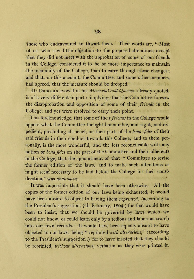 those who endeavoured to thwart them. Their words are, “ Most of us, who saw little objection to the proposed alterations, except that they did not meet with the approbation of some of our friends in the College, considered it to be of more importance to maintain the unanimity of the College, than to carry through those changes; and that, on this account, the Committee, and some other members, had agreed, that the measure should be dropped.” Dr Duncan’s avowal in his Memorial and Queries, already quoted, is of a very different import: implying, that the Committee foresaw the disapprobation and opposition of some of their friends in the College, and yet were resolved to carry their point. This foreknowledge, that some of their friends in the College would oppose what the Committee thought honourable, and right, and ex- pedient, precluding all belief, on their part, of the bona fides of their said friends in their conduct towards this College, and to them per- sonally, is the more wonderful, and the less reconcileable with any notion of bonafdes on the part of the Committee and their adherents in the College, that the appointment of that “ Committee to revise the former edition of the laws, and to make such alterations as might seem' necessary to be laid before the College for their consi- deration,” was unanimous. It was impossible that it should have been otherwise. All the copies of the former edition of our laws being exhausted, it would have been absurd to object to having them reprinted, (according to the President’s suggestion, 7th February, 1804,) for that would have been to insist, that we should be governed by laws which we could not know, or could learn only by a tedious and laborious search into our own records. It would have been equally absurd to have objected to our laws, being “ reprinted with alterations,” (according to the President’s suggestion:) for to have insisted that they should be reprinted, without alterations, verbatim as they were printed in