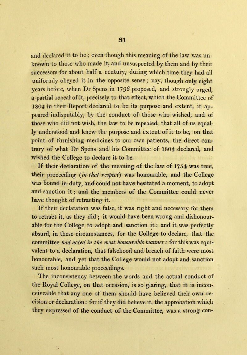 and declared it to be; even though this meaning of the law was un- known to those who made it, and unsuspected by them and by their successors for about half a century, during which time they had all uniformly obeyed it in the opposite sense; nay, though only eight years before, when Dr Spens in 1796 proposed, and strongly urged, a partial repeal of it, precisely to that effect, which the Committee of 1804 in their Report declared to be its purpose and extent, it ap- peared indisputably, by the conduct of those who wished, and of those who did not wish, the law to be repealed, that all of us equal- ly understood and knew the purpose and extent of it to be, on that point of furnishing medicines to our own patients, the direct con- trary of what Dr Spens and his Committee of 1804 declared, and wished the College to declare it to be. If their declaration of the meaning of the law of 1754 was true, their proceeding (in that respect) was honourable, and the College was bound in duty, and could not have hesitated a moment, to adopt and sanction it; and the members of the Committee could never have thought of retracting it. If their declaration was false, it was right and necessary for them to retract it, as they did ; it would have been wrong and dishonour- able for the College to adopt and sanction it: and it was perfectly absurd, in these circumstances, for the College to declare, that the committee had acted in the most honourable manner: for this was equi- valent to a declaration, that falsehood and breach of faith were most honourable, and yet that the College would not adopt and sanction such most honourable proceedings. The inconsistency between the words and the actual conduct of the Royal College, on that occasion, is so glaring, that it is incon- ceiveable that any one of them should have believed their own de- cision or declaration: for if they did believe it, the approbation which they expressed of the conduct of the Committee, was a strong con-