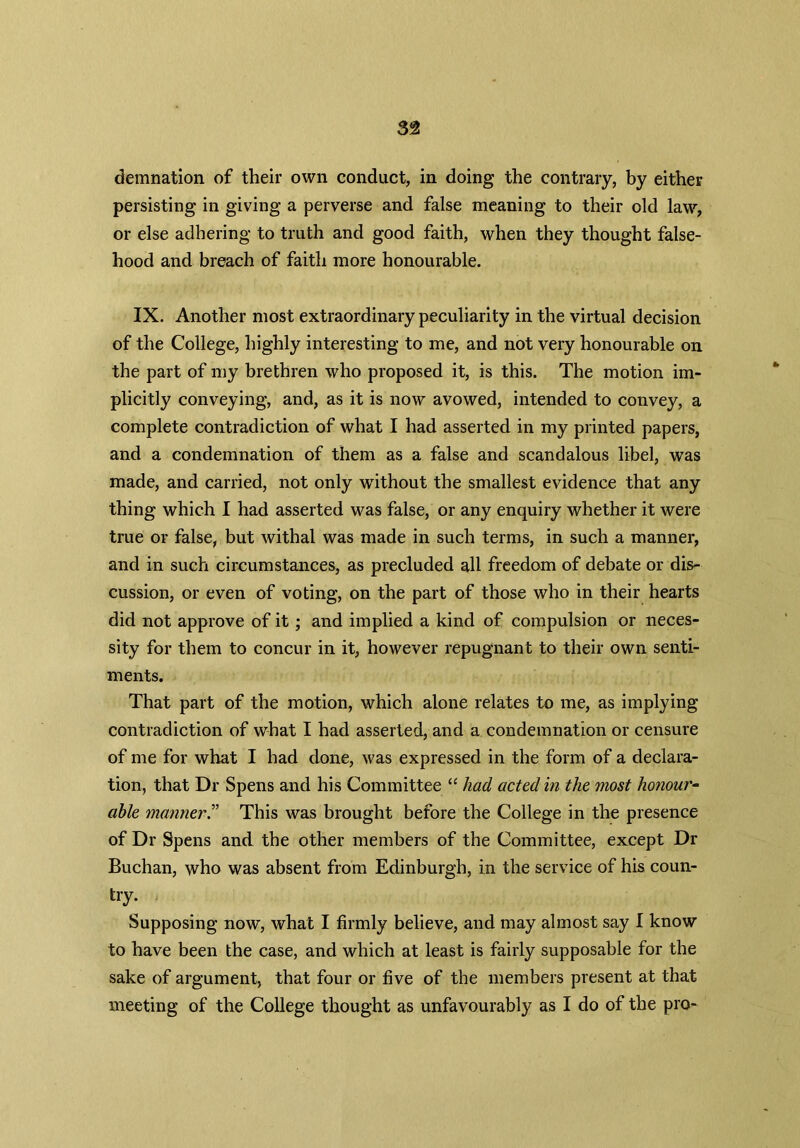 demnation of their own conduct, in doing the contrary, by either persisting in giving a perverse and false meaning to their old law, or else adhering to truth and good faith, when they thought false- hood and breach of faith more honourable. IX. Another most extraordinary peculiarity in the virtual decision of the College, highly interesting to me, and not very honourable on the part of my brethren who proposed it, is this. The motion im- plicitly conveying, and, as it is now avowed, intended to convey, a complete contradiction of what I had asserted in my printed papers, and a condemnation of them as a false and scandalous libel, was made, and carried, not only without the smallest evidence that any thing which I had asserted was false, or any enquiry whether it were true or false, but withal was made in such terms, in such a manner, and in such circumstances, as precluded all freedom of debate or dis- cussion, or even of voting, on the part of those who in their hearts did not approve of it; and implied a kind of compulsion or neces- sity for them to concur in it, however repugnant to their own senti- ments. That part of the motion, which alone relates to me, as implying contradiction of what I had asserted, and a condemnation or censure of me for what I had done, was expressed in the form of a declara- tion, that Dr Spens and his Committee “ had acted in the most honour- able manner.” This was brought before the College in the presence of Dr Spens and the other members of the Committee, except Dr Buchan, who was absent from Edinburgh, in the service of his coun- try. Supposing nowT, what I firmly believe, and may almost say I know to have been the case, and which at least is fairly supposable for the sake of argument, that four or five of the members present at that meeting of the College thought as unfavourably as I do of the pro-