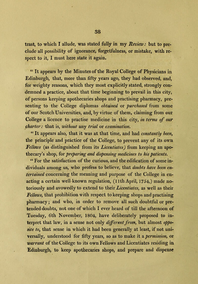 trast, to which I allude, was stated fully in my Review: but to pre- clude all possibility of ignorance, forgetfulness, or mistake, with re- spect to it, I must here state it again. “ It appears by the Minutes of the Royal College of Physicians in Edinburgh, that, more than fifty years ago, they had observed, and, for weighty reasons, which they most explicitly stated, strongly con- demned a practice, about that time beginning to prevail in this city, of persons keeping apothecaries shops and practising pharmacy, pre- senting to the College diplomas obtained or purchased from some of our Scotch Universities, and, by virtue of them, claiming from our College a licence to practise medicine in this city, in terms of our charter: that is, without any trial or examination. “ It appears also, that it was at that time, and had constantly been, the principle and practice of the College, to prevent any of its own Fellows (as distinguished from its Licentiates) from keeping an apo- thecary’s shop, for preparing and dispensing medicines to his patients. “ For the satisfaction of the curious, and the edification of some in- dividuals among us, who profess to believe, that doubts have been en- tertained .concerning the meaning and purpose of the College in en- acting a certain well-known regulation, (11th April, 1754,) made no- toriously and avowedly to extend to their Licentiates, as well as their Fellows, that prohibition with respect to keeping shops and practising pharmacy; and who, in order to remove all such doubtful or pre- tended doubts, not one of which I ever heard of till the afternoon of Tuesday, 6th November, 1804, have deliberately proposed to in- terpret that law, in a sense not only different from, but almost oppo- site to, that sense in which it had been generally at least, if not uni- versally, understood for fifty years, so as to make it a permission, or warrant of the College to its own Fellows and Licentiates residing in Edinburgh, to keep apothecaries shops, and prepare and dispense