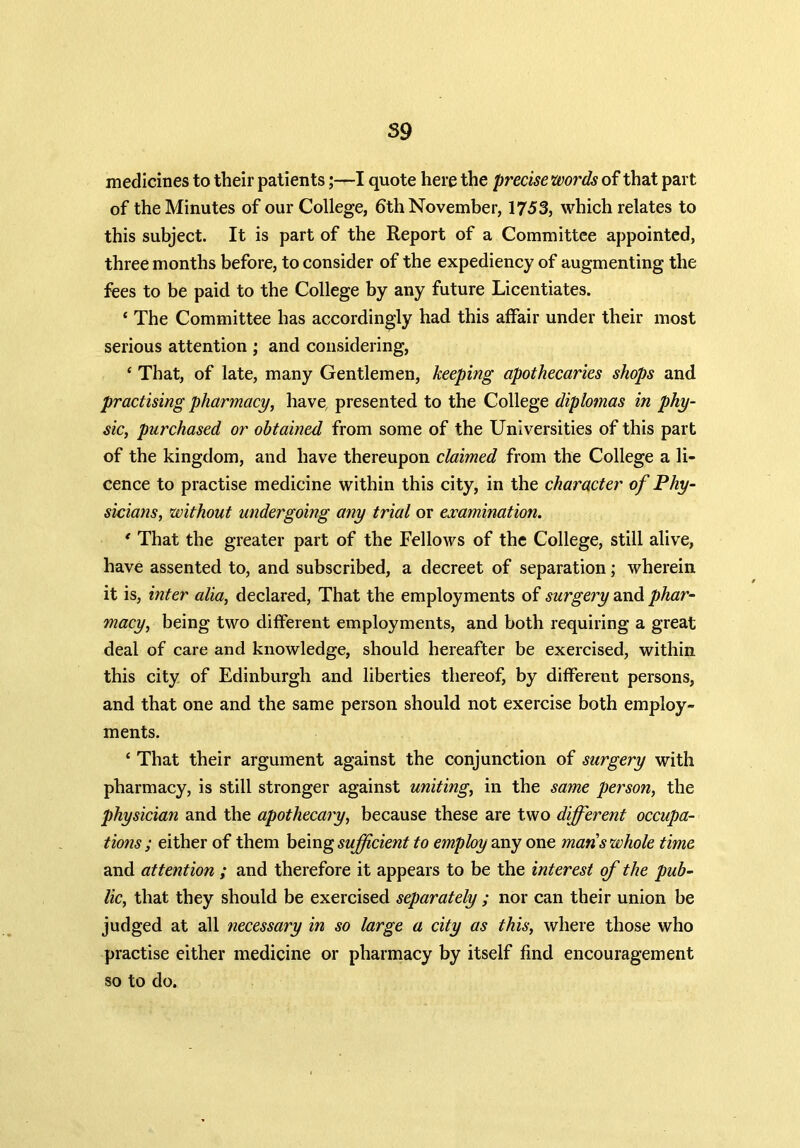 59 medicines to their patients;—I quote here the precise words of that part of the Minutes of our College, 6th November, 1753, which relates to this subject. It is part of the Report of a Committee appointed, three months before, to consider of the expediency of augmenting the fees to be paid to the College by any future Licentiates. ‘ The Committee has accordingly had this alfair under their most serious attention ; and considering, ‘ That, of late, many Gentlemen, keeping apothecaries shops and practising pharmacy, have, presented to the College diplomas in phy- sic, purchased or obtained from some of the Universities of this part of the kingdom, and have thereupon claimed from the College a li- cence to practise medicine within this city, in the character of Phy- sicians, without undergoing any trial or examination. * That the greater part of the Fellows of the College, still alive, have assented to, and subscribed, a decreet of separation; wherein it is, inter alia, declared, That the employments of surgery and phar- macy, being two different employments, and both requiring a great deal of care and knowledge, should hereafter be exercised, within this city of Edinburgh and liberties thereof, by different persons, and that one and the same person should not exercise both employ- ments. ‘ That their argument against the conjunction of surgery with pharmacy, is still stronger against uniting, in the same person, the physician and the apothecary, because these are two different occupa- tions ; either of them being sufficient to employ any one mans whole time and attention ; and therefore it appears to be the interest of the pub- lic, that they should be exercised separately ; nor can their union be judged at all necessary in so large a city as this, where those who practise either medicine or pharmacy by itself find encouragement so to do.