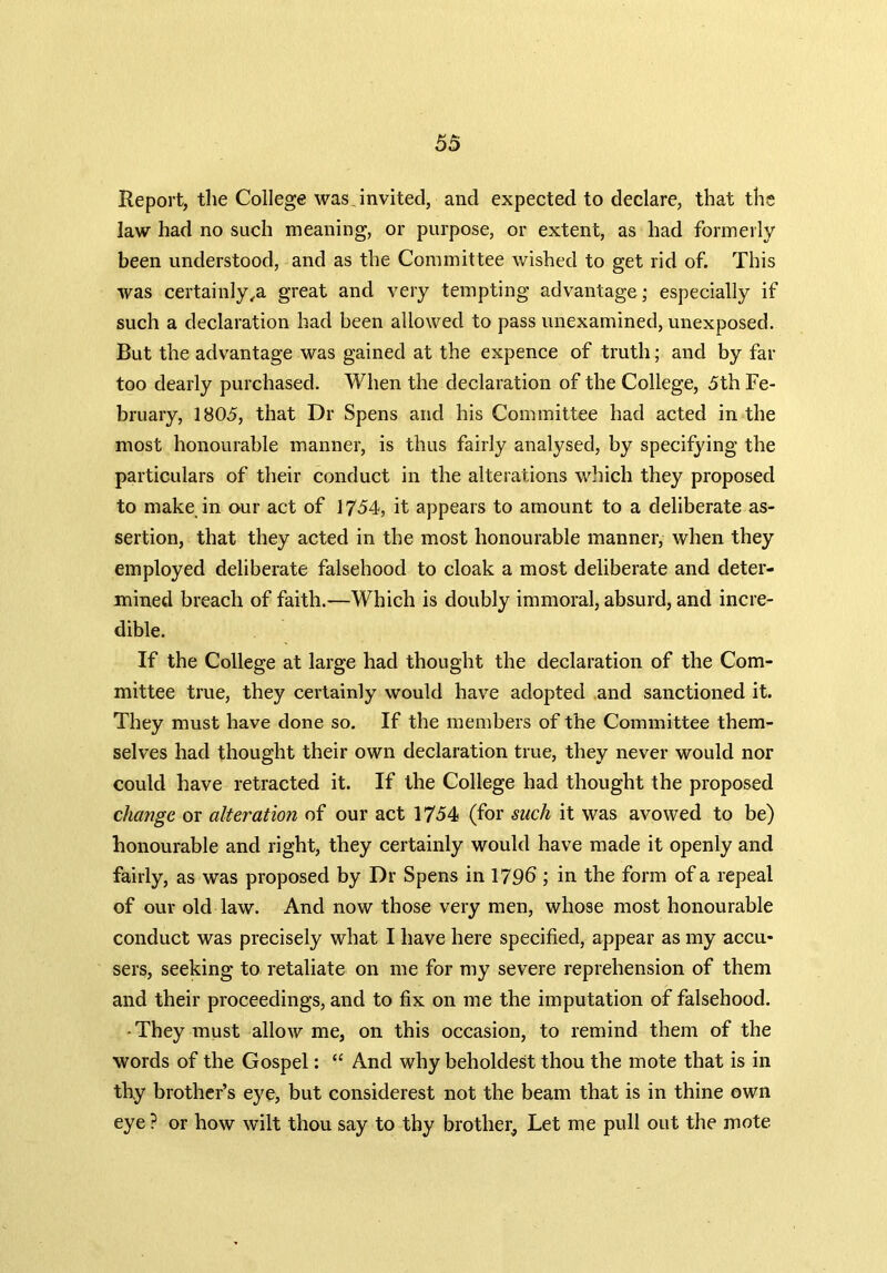 Report, the College was invited, and expected to declare, that the law had no such meaning, or purpose, or extent, as had formerly been understood, and as the Committee wished to get rid of. This was certainly ,a great and very tempting advantage; especially if such a declaration had been allowed to pass unexamined, unexposed. But the advantage was gained at the expence of truth; and by far too dearly purchased. When the declaration of the College, 5th Fe- bruary, 1805, that Dr Spens and his Committee had acted in the most honourable manner, is thus fairly analysed, by specifying the particulars of their conduct in the alterations which they proposed to make in our act of 1754, it appears to amount to a deliberate as- sertion, that they acted in the most honourable manner, when they employed deliberate falsehood to cloak a most deliberate and deter- mined breach of faith.—Which is doubly immoral, absurd, and incre- dible. If the College at large had thought the declaration of the Com- mittee true, they certainly would have adopted and sanctioned it. They must have done so. If the members of the Committee them- selves had thought their own declaration true, they never would nor could have retracted it. If the College had thought the proposed change or alteration of our act 1754 (for such it was avowed to be) honourable and right, they certainly would have made it openly and fairly, as was proposed by Dr Spens in 1796 ; in the form of a repeal of our old law. And now those very men, whose most honourable conduct was precisely what I have here specified, appear as my accu- sers, seeking to retaliate on me for my severe reprehension of them and their proceedings, and to fix on me the imputation of falsehood. ■ They must allow me, on this occasion, to remind them of the words of the Gospel: “ And why beholdest thou the mote that is in thy brother’s eye, but considerest not the beam that is in thine own eye ? or how wilt thou say to thy brother, Let me pull out the mote