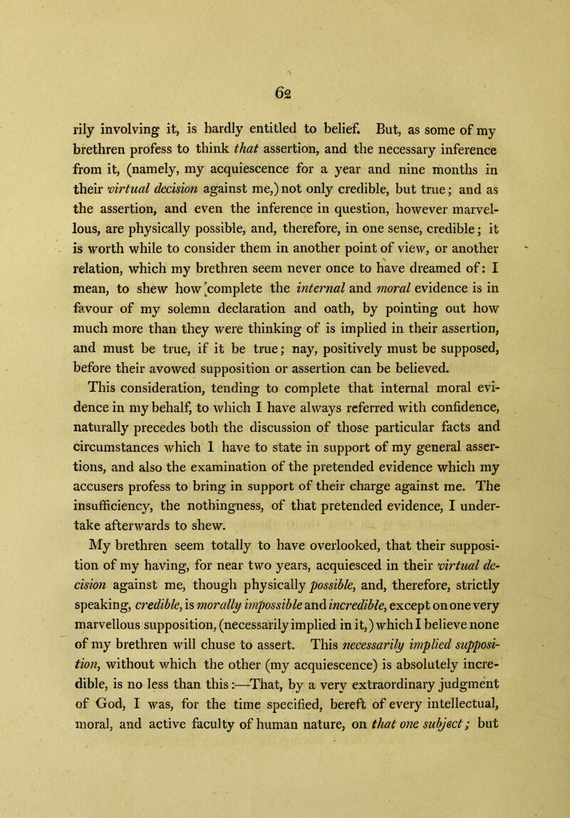 rily involving it, is hardly entitled to belief. But, as some of my brethren profess to think that assertion, and the necessary inference from it, (namely, my acquiescence for a year and nine months in their virtual decision against me,)not only credible, but true; and as the assertion, and even the inference in question, however marvel- lous, are physically possible, and, therefore, in one sense, credible; it is worth while to consider them in another point of view, or another relation, which my brethren seem never once to have dreamed of: I mean, to shew how ^complete the internal and moral evidence is in favour of my solemn declaration and oath, by pointing out how much more than they were thinking of is implied in their assertion, and must be true, if it be true; nay, positively must be supposed, before their avowed supposition or assertion can be believed. This consideration, tending to complete that internal moral evi- dence in my behalf, to which I have always referred with confidence, naturally precedes both the discussion of those particular facts and circumstances which I have to state in support of my general asser- tions, and also the examination of the pretended evidence which my accusers profess to bring in support of their charge against me. The insufficiency, the nothingness, of that pretended evidence, I under- take afterwards to shew. My brethren seem totally to have overlooked, that their supposi- tion of my having, for near two years, acquiesced in their virtual de- cision against me, though physically possible, and, therefore, strictly speaking, credible, is morally impossible and incredible, except on one very marvellous supposition, (necessarily implied in it,) which I believe none of my brethren will chuse to assert. This necessarily implied supposi- tion, without which the other (my acquiescence) is absolutely incre- dible, is no less than this:—That, by a very extraordinary judgment of God, I was, for the time specified, bereft of every intellectual, moral, and active faculty of human nature, on that one subject; but