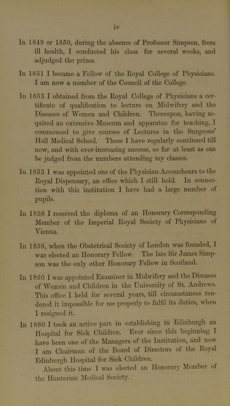 In 1849 or 1850, during the absence of Professor Simpson, from ill health, I conducted his class for several weeks, and adjudged the prizes. In 1851 I became a Fellow of the Royal College of Physicians. I am now a member of the Council of the College. In 1853 I obtained from the Royal College of Physicians a cer- tificate of qualification to lecture on Midwifery and the Diseases of Women and Children. Thereupon, having ac- quired an extensive Museum and apparatus for teaching, I commenced to give courses of Lectures in the Sui’geons’ Hall Medical School. These I have regularly continued till now, and with ever-increasing success, so far at least as can be judged from the numbers attending my classes. In 1853 I was appointed one of the Physician-Accoucheurs to the Royal Dispensary, an office which I still hold. In connec- tion with this institution I have had a large number of pupils. In 1858 I received the diploma of an Honorary Corresponding Member of the Imperial Royal Society of Physicians of Vienna. In 1859, when the Obstetrical Society of London was founded, I was elected an Honorary Fellow. The late Sir James Simp- son was the only other Honorary Fellow in Scotland. In 1860 I was appointed Examiner in Midwifery and the Diseases of Women and Children in the University of St. Andrews. This office I held for several years, till circumstances ren- dered it impossible for me properly to fulfil its duties, when I resigned it. In 1860 I took an active part in establishing in Edinburgh an Hospital for Sick Children. Ever since this beginning I have been one of the Managers of the Institution, and now I am Chairman of the Board of Directors of the Royal Edinburgh Hospital for Sick Children. About this time I was elected an Honorary Member of the Hunterian Medical Society.