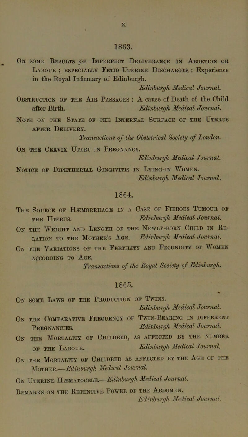 1863. On some Eesults op Impeupect Deliverance in Abortion or Labour ; especially Fetid Uterine Discharges : Experience in the Royal Infirmary of Edinburgh. Ediiih^irgh Medical Journal. Obstruction op the Air Passages : A cause of Death of the Child after Birth. Ediiiburgh Medical Journal. Note on the State op the Internal Surpace op the Uterus APTER Delivery. Transactions of the Obstetrical Society of London. On the Cervix Uteri in Pregnancy. Edinbwrgh Medical Journal. Notice op Diphtherial Gingivitis in Lying-in Women. Edinburgh Medical Journal. 1864. The Source op IliEMORRHAGE in a Case op Fibrous Tumour op THE Uterus. Ediiiburgh Medical Jouriuil. On the Weight and Length op the Newly-born Child in Re- lation TO THE Mother’s Age. Edinburgh Medical Journal. On the ViVRIATIONS OP THE FERTILITY AND FECUNDITY OP WOMEN ACCORDING TO AgE. Transactions of the Royal Society of Edinbu/rgh. 1865. On SOME Laws op the Production op Twins. Edinburgh Medical Journal. On the Comparative Frequency op Twin-Bearing in dipperent Pregnancies. Edinburgh Medical Journal. On the Mortality op Childbed, as afpected by the number OP THE Labour. Edinburgh Medical Journal. On the Mortality op Childbed as affected by the Age op the Mother.—Edinburgh Medical Journal. On Uterine IliEMATOCELE.—Edinburgh Medical Journal. Remarks on the Retentive Power of the Abdomen.