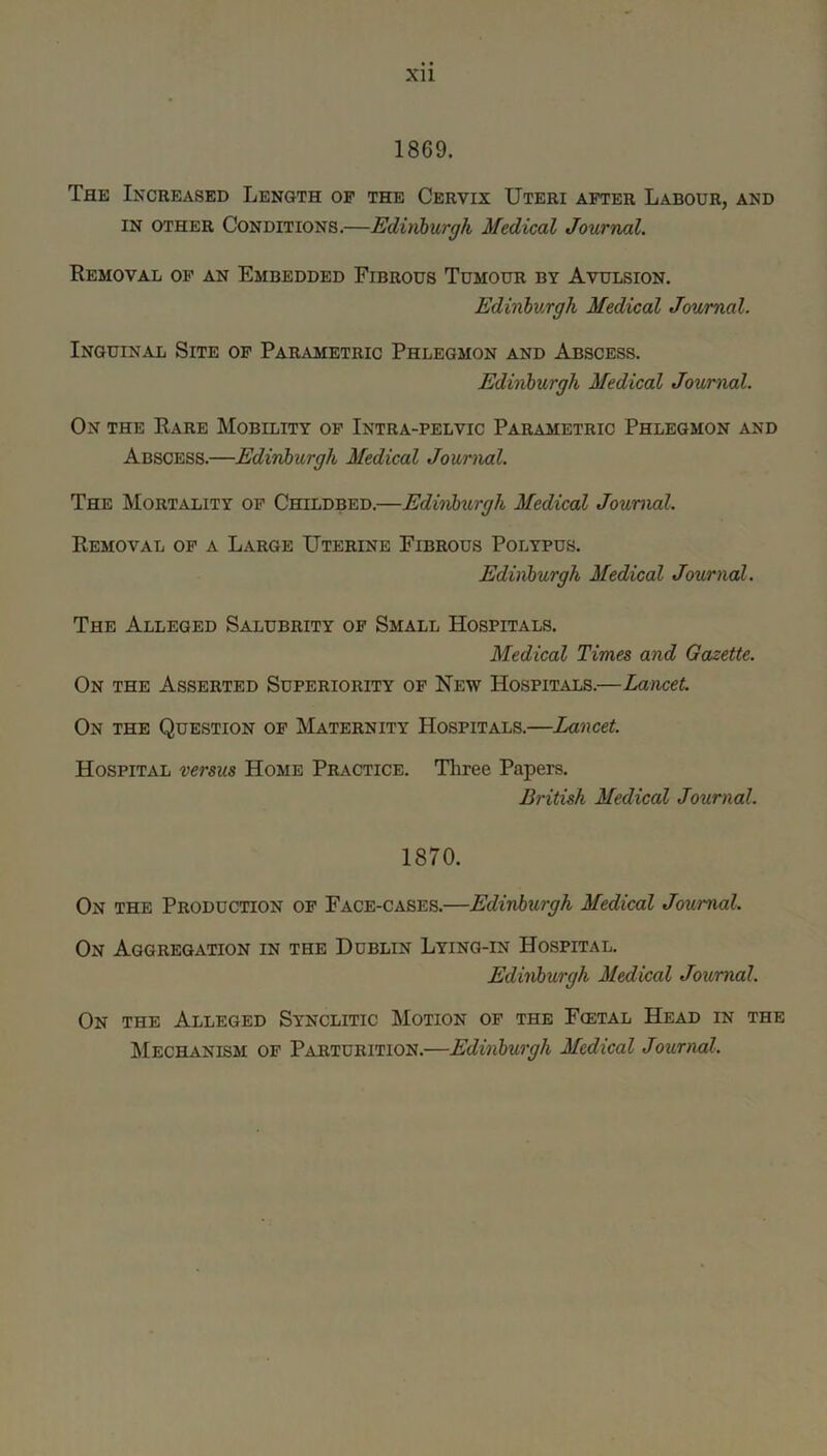 1869. The Increased Length op the Cervix Uteri after Labour, and IN other Conditions.—Edinburgh Medical Journal. Removal op an Embedded Fibrous Tumour by Avulsion. Edinburgh Medical Journal. Inguinal Site of Pailymetric Phlegmon and Abscess. Edinburgh Medical Journal. On the Rare Mobility op Intra-pelvic Parametric Phlegmon and Abscess.—Edinburgh Medical Journal. The Mortality op Childbed.—Ediubtirgh Medical Journal. Removal op a Large Uterine Fibrous Polypus. Edinburgh Medical Journal. The Alleged Salubrity of Small Hospitals. Medical Times and Gazette. On the Asserted Superiority of New Hospitals.—Lancet. On the Question op Maternity Hospitals.—Lancet. Hospital versus Home Practice. Three Papers. British Medical Journal. 1870. On the Production of Face-cases.—Edinburgh Medical Journal. On Aggregation in the Dublin Lying-in Hospital. Edinburgh Medical Journal. On the Alleged Synclitic Motion op the Fcetal Head in the Mechanism of Parturition.—Edinburgh Medical Journal.