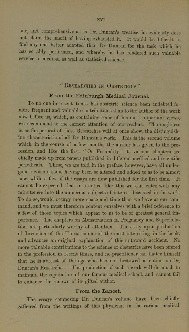 one, and comprehensive as is Dr. Duncan’s treatise, he evidently does not claim the merit of having exhausted it. It would be difficult to find any one better adapted than Dr. Duncan for the task which he has so ably performed, and whereby he has rendered such valuable service to medical as well as statistical science. “ Eesearches in Obstetrics.” From the Edinburgh Medical Journal. To no one in recent times has obstetric science been indebted for more frequent and valuable contributions than to the author of the work now before us, which, as containing some of his most important views, we recommend to the earnest attention of our readers. Thoroughness is, as the perusal of these Researches will at once show, the distinguish- ing characteristic of all Dr. Duncan’s work. This is the second volume which in the course of a few months the author has given to the pro- fession, and like the first, ‘‘ On Fecundity,” its various chapters are chiefly made up from papers published in different medical and scientific periodicals. These, we are told in the preface, however, have all under- gone revision, some having been so altered and added to as to be almost new, while a few of the essays are now published for the first time. It cannot be expected that in a notice like this we can enter with any minuteness into the numerous subjects of interest discussed in the work. To do so, would occupy more space and time than we have at our com- mand, and we must therefore content ourselves with a brief reference to a few of those topics which appear to us to be of greatest general im- portance. The chapters on Menstruation in Pregnancy and Superfceta- tion are particularly worthy of attention. The essay upon production of Inversion of the Uterus is one of the most interesting in the book, and advances an original explanation of this untoward accident. No more valuable contributions to the science of obstetrics have been offered to the profession in recent times, and no practitioner can flatter himself that he is abreast of the age who has not bestowed attention on Dr. Duncan’s Researches. The production of such a work wiU do much to maintain the reputation of our famous medical school, and cannot fiul to enhance the renown of its gifted author. From the Lancet. 'The essays composing Dr. Duncan’s volume have been chiefly gathered from the writings of this physician in the various medical