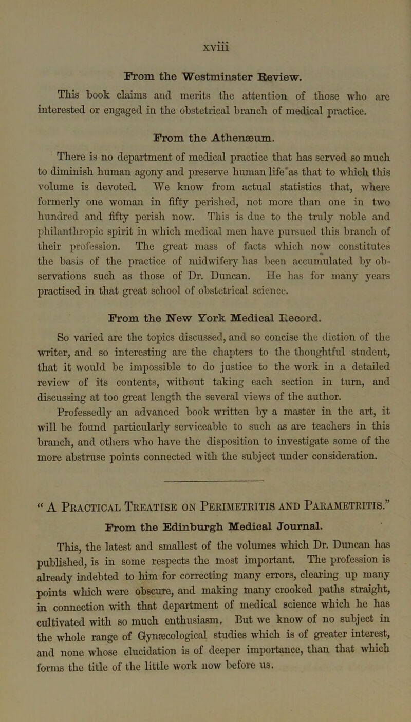 From the Westminster Eeview. Tills book claims and merits the attention of those who are interested or engaged in the obstetrical branch of medical practice. From the Athenaeum. There is no department of medical practice that has served so much to dimmish human agony and preserve hmuan life'as that to wliich this volume is devoted. We know from actual statistics that, where formerly one woman in fifty perished, not more than one in two hundred and fifty perish now. This is due to the truly noble and jdiilantlu'opic spirit in which medical men have pursued this branch of their profession. Tlie great mass of facts wliich now constitutes the basis of the practice of midwiferj' has been accumulated by ob- servations such as those of Dr. Duncan. He has for many years practised in that great school of obstetrical science. From the New York Medical Hecord. So varied are the topics discussed, and so concise the diction of the writer, and so interesting are the chapters to the thoughtful student, that it would be impossible to do justice to the work in a detailed review of its contents, without taking each section in turn, and discussing at too great length the several views of the author. Professedly an advanced book written by a master in the art, it will be found particularly serviceable to such as are teachers in this branch, and others who have the disposition to investigate some of the more abstruse points connected with the subject imder consideration. “ A Pkactical Theatise on Pekimetkitis and Pakametkitis.” From the Edinburgh Medical Journal. This, the latest and smallest of the voliunes ivhich Dr. Duncan has published, is in some respects the most important. Tlie profession is already indebted to him for correcting many errors, clearing up many points which were obscure, and making many crooked paths straight, in connection with that department of medical science which he has cultivated with so much enthusiasm. But we know of no subject in the whole range of Qynajcological studies which is of greater interest, and none whose elucidation is of deeper importance, than that which forms the title of the little work now before us.