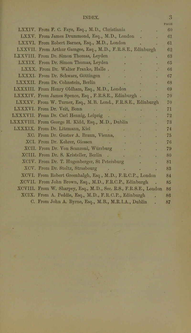 PAGE LXXIV. From F. C. Faye, Esq., M.D., Cliristiania . . 60 LXXV. From James Drummond, Esq., M.D., London . . 61 LXXVl. From Kobert Barnes, Esq., M.D., London . . 61 LXXVII. From Arthur Gamgee, Esq., M.D., F.K.S.E., Edinburgh 62 LXXVIII. From Dr. Simon Thomas, Leyden . . .63 LXXIX. From Dr. Simon Thomas, Leyden . . .65 LXXX. From Dr. Walter Franke, Halle . . . . '66 LXXXI. From Dr. Schwarz, Gottingen . . . . 67 LXXXII. From Dr. Cohnstein, Berlin . . . .68 LXXXIII. From Henry Oldham, Esq., M.D., London . . 69 LXXXIV. From James Spence, Esq , F.RS.E., Edinburgh . . 70 LX XXV. From W. Turner, Esq., M.B. Lond., F.R.S.E., Edinburgh 70 LXXXVI. From Dr. Veit, Bonn . . ... 71 LXXXVII. From Dr. Carl Hennig, Leipzig . . . .72 LXXXVIII. From George H. Kidd, Esq., M.D., Dublin . . 73 LXXXIX. From Dr. Litzmann, Kiel . . . .74 XC. From Dr. Gustav A. Braun, Vienna, . . .75 XCI. From Dr. Kehrer, Giessen . . . .76 XCII. From Dr. Von Scanzoni, Wiii'zburg . . .79 XCIII. From Dr. S. Kristeller, Berlin . . . .80 XCIV. From Dr. T. Hugenberger, St Petersburg . . 81 XCV. From Dr. Stoltz, Sti-asbourg . . . .83 XCVI. From Robert Greenhalgh, Esq., M.D., F.R.C.P., London 84 XCVII. From John Brown, Esq., M.D., F.R.C.P., Edinburgh . 85 XCVIII. From W. Sharpey, Esq., M.D., Sec. R.S., F.R.S.E., Loudon 86 XCIX. From A. Peddie, Esq., M.D., F.R.C.P., Edinburgh . 86 C. From John A. Byrne, Esq., M.B., M.R.I.A., Dublin . 87