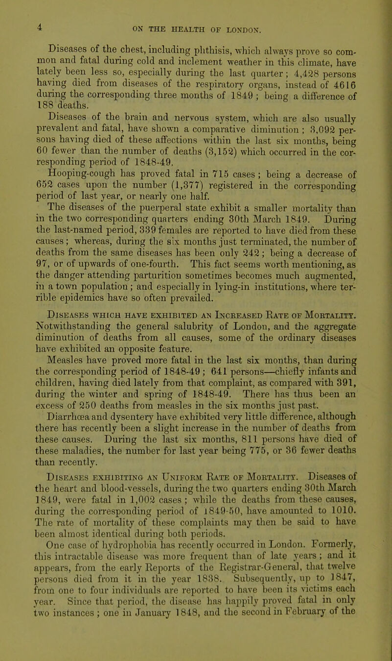 Diseases of the chest, including plithisis, ^vlnch always prove so com- mon and fatal during cold and inclement weather in this climate, have lately been less so, especially during the last quarter; 4,428 persons having died from diseases of the respiratory organs, instead of 4616 during the corresponding three months of 1849 ; being a difference of 188 deaths. Diseases of the brain and nervous system, which are also usually prevalent and fatal, have shown a comparative diminution ; 3,092 per- sons having died of these affections within the last six months, being 60 fewer than the number of deaths (3,152) which occurred in the cor- responding period of 1848-49. Hooping-cough has proved fatal in 715 cases ; being a decrease of 652 cases upon the number (1,377) registered in the corresponding period of last year, or nearly one half. The diseases of the puerperal state exhibit a smaller mortality than in the two corresponding quarters ending 30th March 1849. During the last-named period, 339 females are reported to have died from these causes; whereas, during the six months just terminated, the number of deaths from the same diseases has been only 242; being a decrease of 97, or of upwards of one-fourth. This fact seems worth mentioning, as the danger attending parturition sometimes becomes much augmented, in a town population; and especially in lying-in institutions, where ter- rible epidemics have so often prevailed. Diseases which have exhibited an Inceeased Eate of Mortality. Notwithstanding the general salubrity of London, and the aggregate diminution of deaths from all causes, some of the ordinary diseases have exhibited an opposite feature. Measles have proved more fatal in the last six months, than during the corresponding period of 1848-49 ; 641 persons—chiefly infants and children, having died lately from that complaint, as compared with 391, during the winter and spring of 1848-49. There has thus been an excess of 250 deaths from measles in the six months just past. Diarrhoea and dysentery have exhibited very little difference, although there has recently been a slight increase in the number of deaths from these causes. During the last six months, 811 persons have died of these maladies, the number for last year being 775, or 36 fewer deaths than recently. Diseases exhibiting an Uniform Rate of Mortality. Diseases of the heart and blood-vessels, during the two quarters ending 30th March 1849, were fatal in 1,002 cases ; while the deaths from these causes, during the corresponding period of 1849-50, have amounted to 1010. The rate of mortality of these complaints may then be said to have been almost identical during both periods. One case of hydrophobia has recently occurred in London. Formerly, this intractable disease ivas more frequent than of late years ; and it appears, from the early Reports of the Registrar-General, that twelve persons died from it in the year 1838. Subsequently, up to 1847, from one to four individuals are reported to have been its victims each year. Since that period, the disease has happily proved fatal in only two instances ; one in January 1848, and the second in February of the