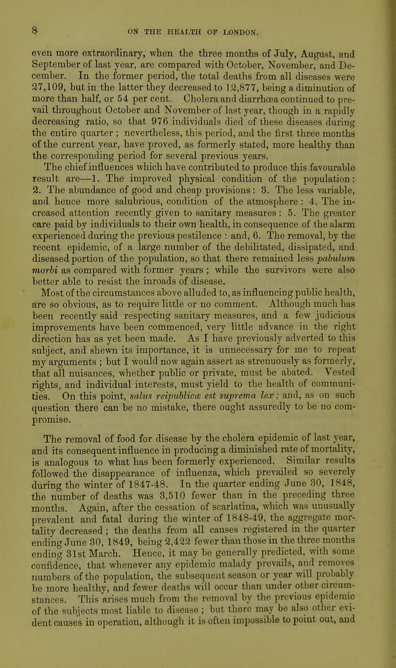 even more extraoi'dinary, when the three months of July, August, and September of last year, are compared with October, November, and De- cember. In the former period, the total deaths from all diseases were 27,109, but in the latter they decreased to 12,877, being a diminution of more than half, or 54 per cent. Cholera and diarrhcea continued to pre- vail throughout October and November of last year, though in a rapidly decreasing ratio, so that 976 individuals died of these diseases during the entire quarter ; nevertheless, this period, and the first three months of the current year, have proved, as formerly stated, more healthy than the corresponding period for several previous years. The chief influences which have contributed to produce this favourable result are—1. The improved physical condition of the population: 2. The abundance of good and cheap provisions: 3. The less variable, and hence more salubrious, condition of the atmosphere : 4. The in- creased attention recently given to sanitary measures: 5. The greater care paid by individuals to their own health, in consequence of the alarm experienced during the previous pestilence : and, 6. The removal, by the recent epidemic, of a large number of the debilitated, dissipated, and diseased portion of the population, so that there remained less pabulum morhi as compared with former years; while the survivors were also better able to resist the inroads of disease. Most of the circumstances above alluded to, as influencing public health, are so obvious, as to require little or no comment. Although much has been recently said respecting sanitary measures, and a few judicious improvements have been commenced, very little advance in the right direction has as yet been made. As I have previously adverted to this subject, and shewn its importance, it is unnecessary for me to repeat my arguments ; but I would now again assert as strenuously as formerly, that all nuisances, whether public or private, must be abated. Vested rights, and individual interests, must yield to the health of communi- ties. On this point, sahis reipuhlicm est suprema lex; and, as on such question there can be no mistake, there ought assuredly to be no com- promise. The removal of food for disease by the cholera epidemic of last year, and its consequent influence in producing a diminished rate of mortality, is analogous to what has been formerly experienced. Similar results followed the disappearance of influenza, which prevailed so severely during the winter of 1847-48. In the quarter ending June 30, ] 848, the number of deaths was 3,510 fewer than in the preceding three months. Again, after the cessation of scarlatina, which was unusually prevalent and fatal during the winter of 1848-49, the aggregate mor- tality decreased; the deaths from all causes registered in the quarter ending June 30, 1849, being 2,422 fewer than those in the three months ending 31st March. Hence, it may be generally predicted, with some confidence, that whenever any epidemic malady prevails, and removes numbers of the population, the subsequent season or year will probably be more healthy, and fewer deaths will occur than under other circum- stances. This arises much from the removal by the previous epidemic of the subjects most liable to disease ; but there may be also other evi- dent causes in operation, although it is often impossible to point out, and