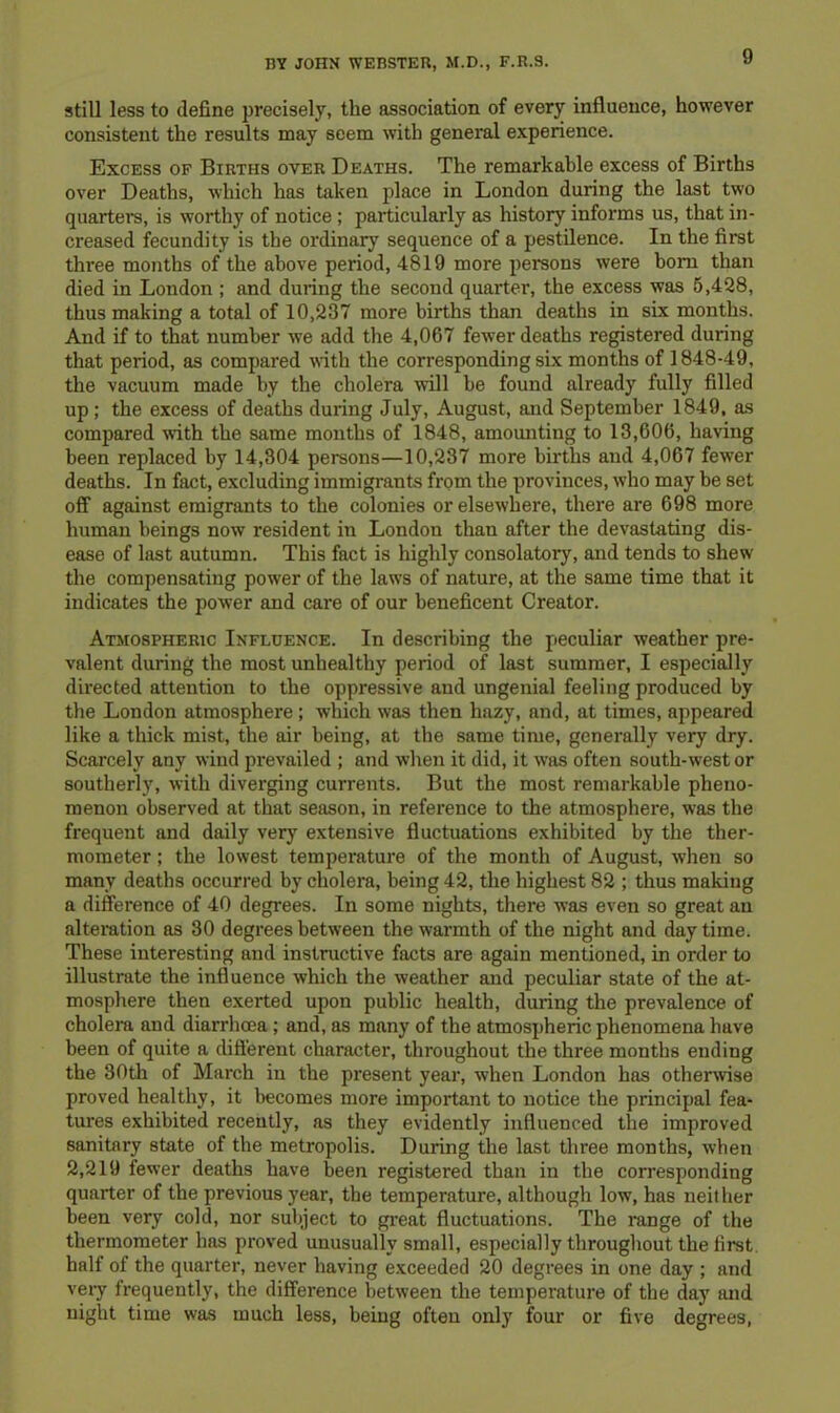 still less to define precisely, the association of every influence, however consistent the results may seem with general experience. Excess of Births over Deaths. The remarkable excess of Births over Deaths, which has taken place in London during the last two quarters, is worthy of notice ; particularly as history informs us, that in- creased fecundity is the ordinary sequence of a pestilence. In the first three months of the above period, 4819 more persons were bom than died in London ; and during the second quarter, the excess was 6,428, thus making a total of 10,287 more births than deaths in six months. And if to that number we add the 4,067 fewer deaths registered during that period, as compared with the corresponding six months of 1848-49, the vacuum made by the cholera will be found already fully filled up; the excess of deaths during July, August, and September 1849, as compared with the same months of 1848, amounting to 13,606, having been replaced by 14,304 persons—10,237 more births and 4,067 fewer deaths. In fact, excluding immigi'ants from the provinces, who may be set off against emigrants to the colonies or elsewhere, there are 698 more human beings now resident in London than after the devastating dis- ease of last autumn. This fact is highly consolatory, and tends to shew the compensating power of the laws of nature, at the same time that it indicates the power and care of our beneficent Creator. Atjiospheric Influence. In describing the peculiar weather pre- valent during the most unhealthy period of last summer, I especially directed attention to the oppressive and ungenial feeling produced by the London atmosphere ; which was then hazy, and, at times, appeared like a thick mist, the air being, at the same time, generally very dry. Scarcely any wind prevailed ; and when it did, it was often south-west or southerly, with diverging currents. But the most remarkable pheno- menon observed at that season, in reference to the atmosphere, was the frequent and daily very extensive fluctuations exhibited by the ther- mometer ; the lowest temperature of the month of August, w’hen so many deaths occurred by cholera, being 42, the highest 82 ; thus making a difference of 40 degrees. In some nights, there was even so great an altei’ation as 30 degrees between the warmth of the night and day time. These interesting and instructive facts are again mentioned, in order to illustrate the influence which the weather and peculiar state of the at- mosphere then exerted upon public health, during the prevalence of cholera and diarrhoea; and, as many of the atmospheric phenomena have been of quite a difl'erent character, throughout the three months ending the 30th of March in the present year, when London has other\vise proved healthy, it becomes more important to notice the principal fea- tures exhibited recently, as they evidently influenced the improved sanitary state of the metropolis. During the last three months, when 2,219 fewer deaths have been registered than in the corresponding quarter of the previous year, the temperature, although low, has neither been very cold, nor subject to great fluctuations. The range of the thermometer has proved unusually small, especially throughout the first, half of the quarter, never having exceeded 20 degrees in one day ; and veiy frequently, the difference between the temperature of the day and night time was much less, being often only four or five degrees.