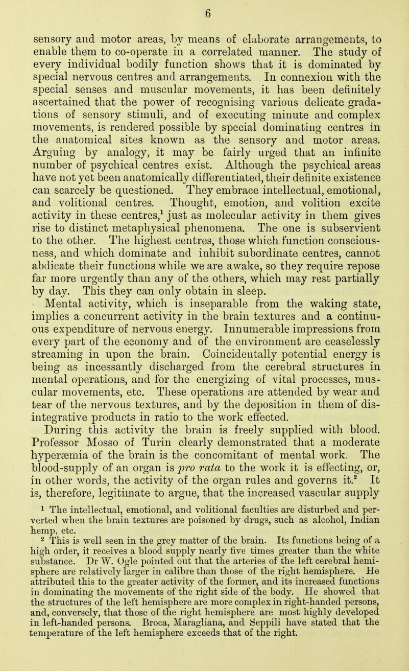 sensory and motor areas, by means of elaborate arrangements, to enable them to co-operate in a correlated manner. The study of every individual bodily function shows that it is dominated by special nervous centres and arrangements. In connexion with the special senses and muscular movements, it has been definitely ascertained that the power of recognising various delicate grada- tions of sensory stimuli, and of executing minute and complex movements, is rendered possible by special dominating centres in the anatomical sites known as the sensory and motor areas. Arguing by analogy, it may be fairly urged that an infinite number of psychical centres exist. Although the psychical areas have not yet been anatomically differentiated, their definite existence can scarcely be questioned. They embrace intellectual, emotional, and volitional centres. Thought, emotion, and volition excite activity in these centres,^ just as molecular activity in them gives rise to distinct metaphysical phenomena. The one is subservient to the other. The highest centres, those which function conscious- ness, and which dominate and inhibit subordinate centres, cannot abdicate their functions while we are awake, so they require repose far more urgently than any of the others, which may rest partially by day. This they can only obtain in sleep. Mental activity, which is inseparable from the waking state, implies a concurrent activity in the brain textures and a continu- ous expenditure of nervous energy. Innumerable impressions from every part of the economy and of the environment are ceaselessly streaming in upon the brain. Coincidentally potential energy is being as incessantly discharged from the cerebral structures in mental operations, and for the energizing of vital processes, mus- cular movements, etc. These operations are attended by wear and tear of the nervous textures, and by the deposition in them of dis- integrative products in ratio to the work effected. During this activity the brain is freely supplied with blood. Professor Mosso of Turin clearly demonstrated that a moderate hypersemia of the brain is the concomitant of mental work. The blood-supply of an organ is pro rata to the work it is effecting, or, in other words, the activity of the organ rules and governs it.^ It is, therefore, legitimate to argue, that the increased vascular supply 1 The intellectual, emotional, and volitional faculties are disturbed and per- verted when the brain textures are poisoned by drugs, such as alcohol, Indian hemp, etc. 2 This is well seen in the grey matter of the brain. Its functions being of a high order, it receives a blood supply nearly five times greater than the white substance. Dr W. Ogle pointed out that the arteries of the left cerebral hemi- sphere are relatively larger in calibre than those of the right hemisphere. He attributed this to the greater activity of the former, and its increased functions in dominating the movements of the right side of the body. He showed that the structures of the left hemisphere are more complex in right-handed persons, and, conversely, that those of the right hemisphere are most highly developed in left-handed persons. Broca, Maragliana, and Seppili have stated that the temperature of the left hemisphere exceeds that of the right.
