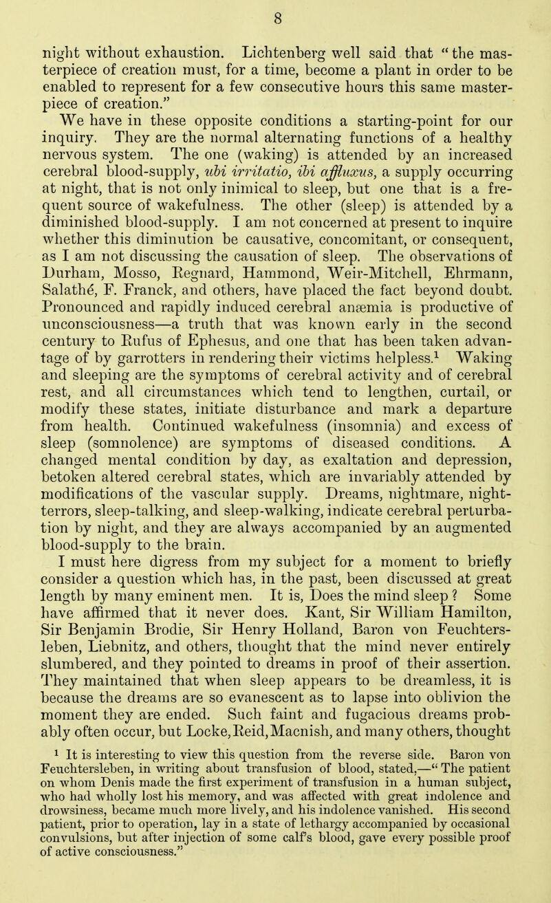 night without exhaustion. Lichtenberg well said that  the mas- terpiece of creation must, for a time, become a plant in order to be enabled to represent for a few consecutive hours this same master- piece of creation. We have in these opposite conditions a starting-point for our inquiry. They are the normal alternating functions of a healthy nervous system. The one (waking) is attended by an increased cerebral blood-supply, itbi irritatio, ibi arffluxus, a supply occurring at night, that is not only inimical to sleep, but one that is a fre- quent source of wakefulness. The other (sleep) is attended by a diminished blood-supply. I am not concerned at present to inquire whether this diminution be causative, concomitant, or consequent, as I am not discussing the causation of sleep. The observations of Durham, Mosso, Eegnard, Hammond, Weir-Mitchell, Ehrmann, Salathe, F. Franck, and others, have placed the fact beyond doubt. Pronounced and rapidly induced cerebral anaemia is productive of unconsciousness—a truth that was known early in the second century to Eufus of Ephesus, and one that has been taken advan- tage of by garrotters in rendering their victims helpless.^ Waking and sleeping are the symptoms of cerebral activity and of cerebral rest, and all circumstances which tend to lengthen, curtail, or modify these states, initiate disturbance and mark a departure from health. Continued wakefulness (insomnia) and excess of sleep (somnolence) are symptoms of diseased conditions. A changed mental condition by day, as exaltation and depression, betoken altered cerebral states, which are invariably attended by modifications of the vascular supply. Dreams, nightmare, night- terrors, sleep-talking, and sleep-walking, indicate cerebral perturba- tion by night, and they are always accompanied by an augmented blood-supply to the brain. I must here digress from my subject for a moment to briefly consider a question which has, in the past, been discussed at great length by many eminent men. It is, Does the mind sleep ? Some have affirmed that it never does. Kant, Sir William Hamilton, Sir Benjamin Brodie, Sir Henry Holland, Baron von Feuchters- leben, Liebnitz, and others, thought that the mind never entirely slumbered, and they pointed to dreams in proof of their assertion. They maintained that when sleep appears to be dreamless, it is because the dreams are so evanescent as to lapse into oblivion the moment they are ended. Such faint and fugacious dreams prob- ably often occur, but Locke, Eeid,Macnish, and many others, thought 1 It is interesting to view this question from tlie reverse side. Baron von Fenchtersleben, in writing about transfusion of blood, stated,— The patient on whom Denis made the first experiment of transfusion in a human subject, who had wholly lost his memory, and was affected with great indolence and drowsiness, became much more lively, and his indolence vanished. His second patient, prior to operation, lay in a state of lethargy accompanied by occasional convulsions, but after injection of some calf s blood, gave every possible proof of active consciousness.