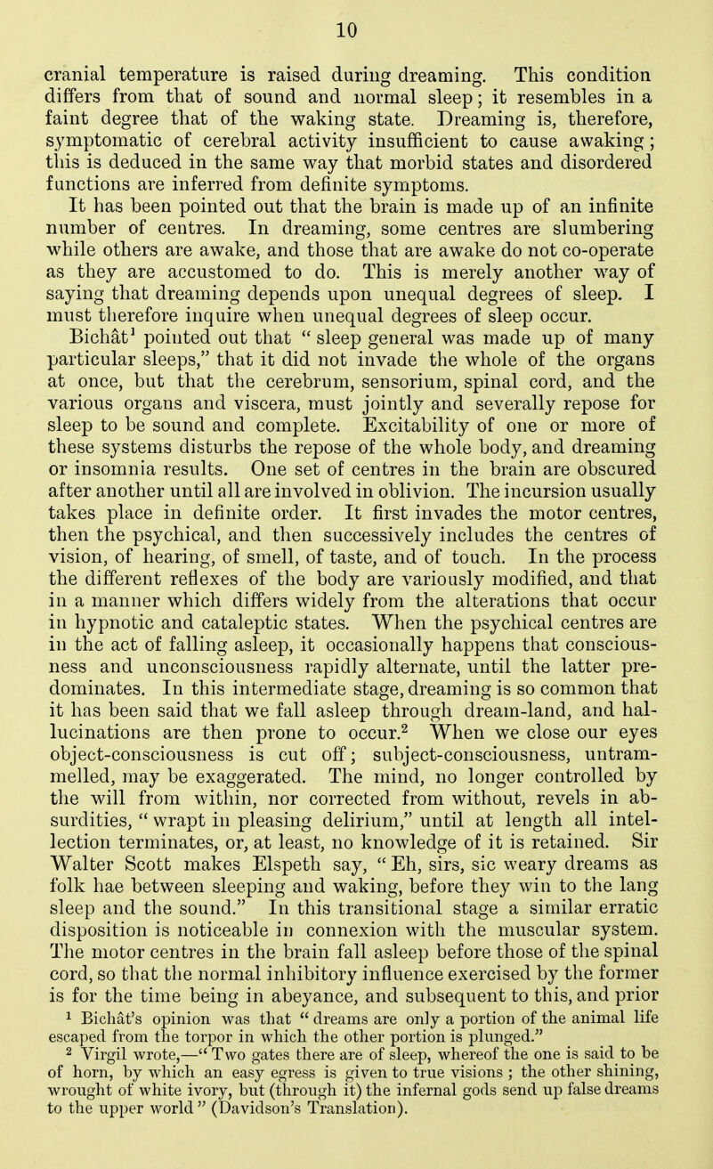 cranial temperature is raised during dreaming. This condition differs from that of sound and normal sleep; it resembles in a faint degree that of the waking state. Dreaming is, therefore, S3'mptomatic of cerebral activity insufficient to cause awaking; tins is deduced in the same way that morbid states and disordered functions are inferred from definite symptoms. It has been pointed out that the brain is made up of an infinite number of centres. In dreaming, some centres are slumbering while others are awake, and those that are awake do not co-operate as they are accustomed to do. This is merely another way of saying that dreaming depends upon unequal degrees of sleep. I must therefore inquire when unequal degrees of sleep occur. Bichat^ pointed out that  sleep general was made up of many particular sleeps, that it did not invade the whole of the organs at once, but that the cerebrum, sensorium, spinal cord, and the various organs and viscera, must jointly and severally repose for sleep to be sound and complete. Excitability of one or more of these systems disturbs the repose of the whole body, and dreaming or insomnia results. One set of centres in the brain are obscured after another until all are involved in oblivion. The incursion usually takes place in definite order. It first invades the motor centres, then the psychical, and then successively includes the centres of vision, of hearing, of smell, of taste, and of touch. In the process the different reflexes of the body are variously modified, and that in a manner which differs widely from the alterations that occur in hypnotic and cataleptic states. When the psychical centres are in the act of falling asleep, it occasionally happens that conscious- ness and unconsciousness rapidly alternate, until the latter pre- dominates. In this intermediate stage, dreaming is so common that it has been said that we fall asleep through dream-land, and hal- lucinations are then prone to occur.^ When we close our eyes object-consciousness is cut off; subject-consciousness, untram- melled, may be exaggerated. The mind, no longer controlled by the will from within, nor corrected from without, revels in ab- surdities,  wrapt in pleasing delirium, until at length all intel- lection terminates, or, at least, no knowledge of it is retained. Sir Walter Scott makes Elspeth say,  Eh, sirs, sic weary dreams as folk hae between sleeping and waking, before they win to the lang sleep and the sound. In this transitional stage a similar erratic disposition is noticeable in connexion with the muscular system. The motor centres in the brain fall asleep before those of the spinal cord, so that the normal inhibitory influence exercised by the former is for the time being in abeyance, and subsequent to this, and prior 1 Bichat's opinion was that  dreams are only a portion of the animal life escaped from the torpor in which the other portion is plunged. 2 Virgil wrote,— Two gates there are of sleep, whereof the one is said to be of horn, by which an easy egress is given to true visions ; the other shining, wrought of white ivory, but (through it) the infernal gods send up false dreams to the upper world (Davidson's Translation).