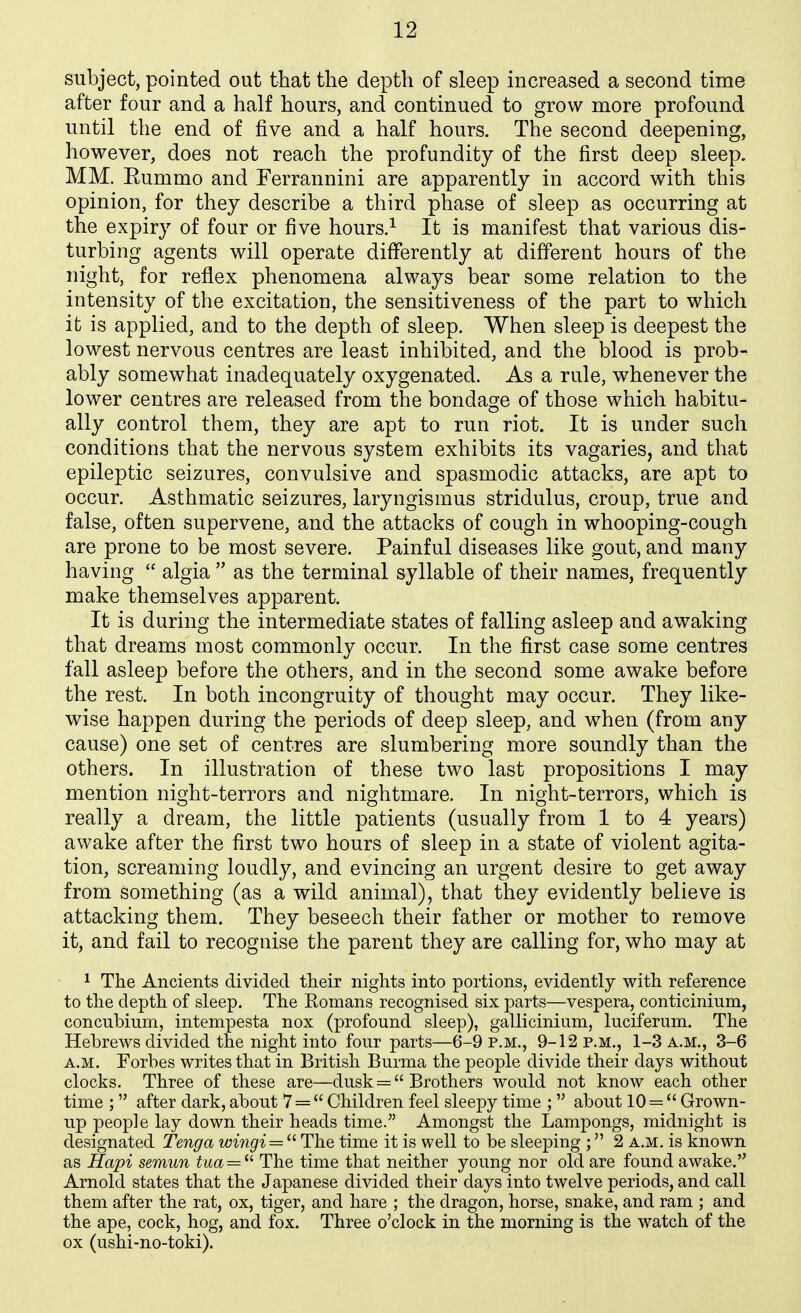 subject, pointed out that the depth of sleep increased a second time after four and a half hours, and continued to grow more profound until the end of five and a half hours. The second deepening, however, does not reach the profundity of the first deep sleep. MM. Eummo and Ferrannini are apparently in accord with this opinion, for they describe a third phase of sleep as occurring at the expiry of four or five hours.^ It is manifest that various dis- turbing agents will operate differently at different hours of the night, for reflex phenomena always bear some relation to the intensity of the excitation, the sensitiveness of the part to which it is applied, and to the depth of sleep. When sleep is deepest the lowest nervous centres are least inhibited, and the blood is prob- ably somewhat inadequately oxygenated. As a rule, whenever the lower centres are released from the bondage of those which habitu- ally control them, they are apt to run riot. It is under such conditions that the nervous system exhibits its vagaries, and that epileptic seizures, convulsive and spasmodic attacks, are apt to occur. Asthmatic seizures, laryngismus stridulus, croup, true and false, often supervene, and the attacks of cough in whooping-cough are prone to be most severe. Painful diseases like gout, and many having  algia  as the terminal syllable of their names, frequently make themselves apparent. It is during the intermediate states of falling asleep and awaking that dreams most commonly occur. In the first case some centres fall asleep before the others, and in the second some awake before the rest. In both incongruity of thought may occur. They like- wise happen during the periods of deep sleep, and when (from any cause) one set of centres are slumbering more soundly than the others. In illustration of these two last propositions I may mention night-terrors and nightmare. In night-terrors, which is really a dream, the little patients (usually from 1 to 4 years) awake after the first two hours of sleep in a state of violent agita- tion, screaming loudly, and evincing an urgent desire to get away from something (as a wild animal), that they evidently believe is attacking them. They beseech their father or mother to remove it, and fail to recognise the parent they are calling for, who may at 1 The Ancients divided their nights into portions, evidently with reference to the depth of sleep. The Romans recognised six parts—vespera, conticinium, concubium, intempesta nox (profound sleep), gallicinium, luciferum. The Hebrews divided the night into four parts—6-9 p.m., 9-12 p.m., 1-3 a.m., 3-6 A.M. Forbes writes that in British Burma the people divide their days without clocks. Three of these are—dusk =  Brothers would not know each other time ; after dark, about 7 =  Children feel sleepy time ;  about 10 =  Grown- up people lay down their heads time. Amongst the Lampongs, midnight is designated Tenga wingi = '^ The time it is well to be sleeping ; 2 a.m. is known as Hapi semun tua — ^'' The time that neither young nor old are found awake. Arnold states that the Japanese divided their days into twelve periods, and call them after the rat, ox, tiger, and hare ; the dragon, horse, snake, and ram ; and the ape, cock, hog, and fox. Three o'clock in the morning is the watch of the ox (ushi-no-toki).