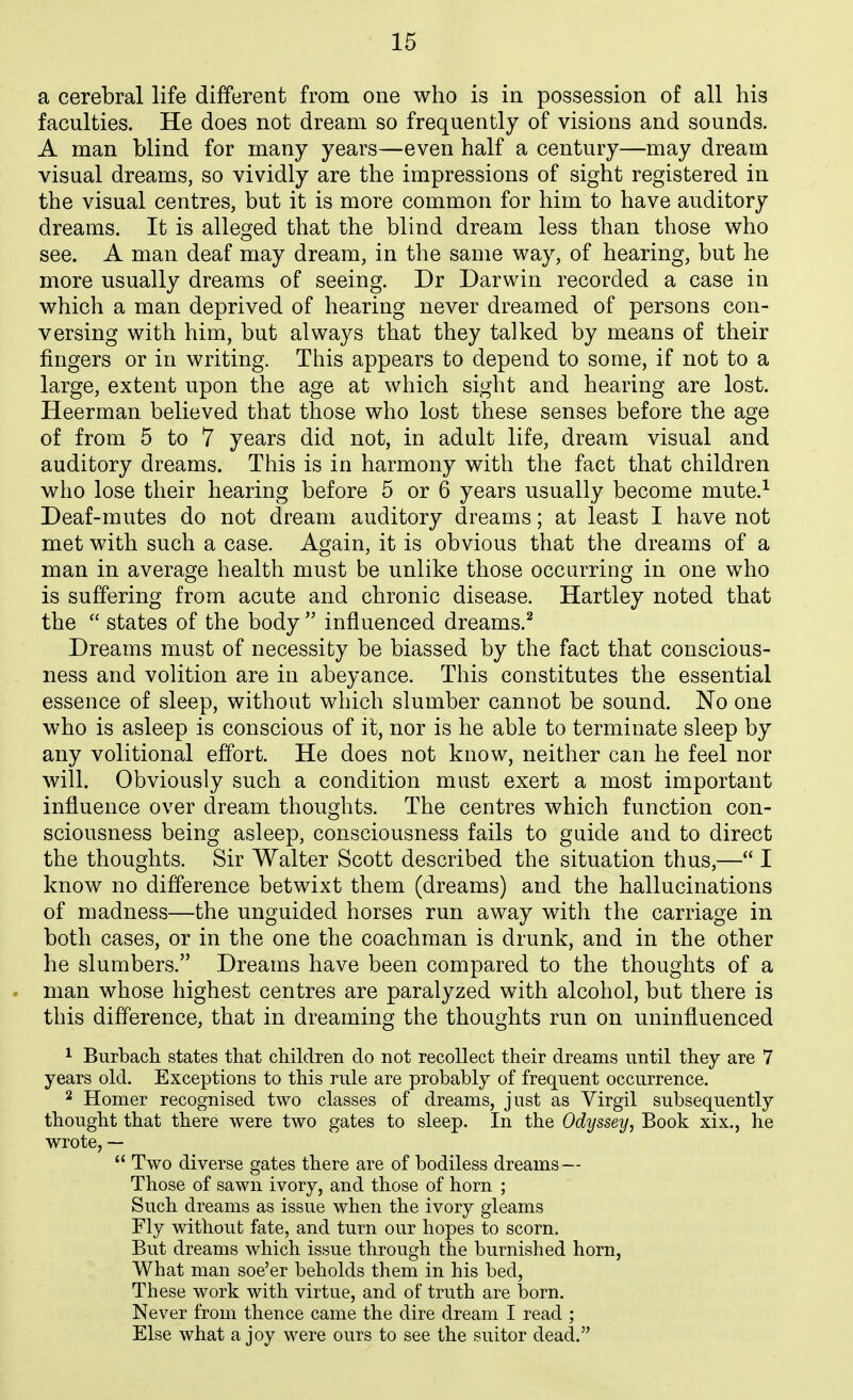 a cerebral life different from one who is in possession of all his faculties. He does not dream so frequently of visions and sounds. A man blind for many years—even half a century—may dream visual dreams, so vividly are the impressions of sight registered in the visual centres, but it is more common for him to have auditory dreams. It is alleged that the blind dream less than those who see. A man deaf may dream, in the same way, of hearing, but he more usually dreams of seeing. Dr Darwin recorded a case in which a man deprived of hearing never dreamed of persons con- versing with him, but always that they talked by means of their fingers or in writing. This appears to depend to some, if not to a large, extent upon the age at which sight and hearing are lost. Heerman believed that those who lost these senses before the age of from 5 to 7 years did not, in adult life, dream visual and auditory dreams. This is in harmony with the fact that children who lose their hearing before 5 or 6 years usually become mute.^ Deaf-mutes do not dream auditory dreams; at least I have not met with such a case. Again, it is obvious that the dreams of a man in average health must be unlike those occurring in one who is suffering from acute and chronic disease. Hartley noted that the  states of the body  influenced dreams.^ Dreams must of necessity be biassed by the fact that conscious- ness and volition are in abeyance. This constitutes the essential essence of sleep, without which slumber cannot be sound. No one who is asleep is conscious of it, nor is he able to terminate sleep by any volitional effort. He does not know, neither can he feel nor will. Obviously such a condition must exert a most important influence over dream thoughts. The centres which function con- sciousness being asleep, consciousness fails to guide and to direct the thoughts. Sir Walter Scott described the situation thus,— I know no difference betwixt them (dreams) and the hallucinations of madness—the unguided horses run away with the carriage in both cases, or in the one the coachman is drunk, and in the other he slumbers. Dreams have been compared to the thoughts of a man whose highest centres are paralyzed with alcohol, but there is this difference, that in dreaming the thoughts run on uninfluenced 1 Burbach states that children do not recollect their dreams until they are 7 years old. Exceptions to this rule are probably of frequent occurrence. 2 Homer recognised two classes of dreams, just as Virgil subsequently thought that there were two gates to sleep. In the Odyssey, Book xix., he wrote, —  Two diverse gates there are of bodiless dreams— Those of sawn ivory, and those of horn ; Such dreams as issue when the ivory gleams Fly without fate, and turn our hopes to scorn. But dreams which issue through the burnished horn, What man soe'er beholds them in his bed, These work with virtue, and of truth are born. Never from thence came the dire dream I read ; Else what a joy were ours to see the suitor dead.