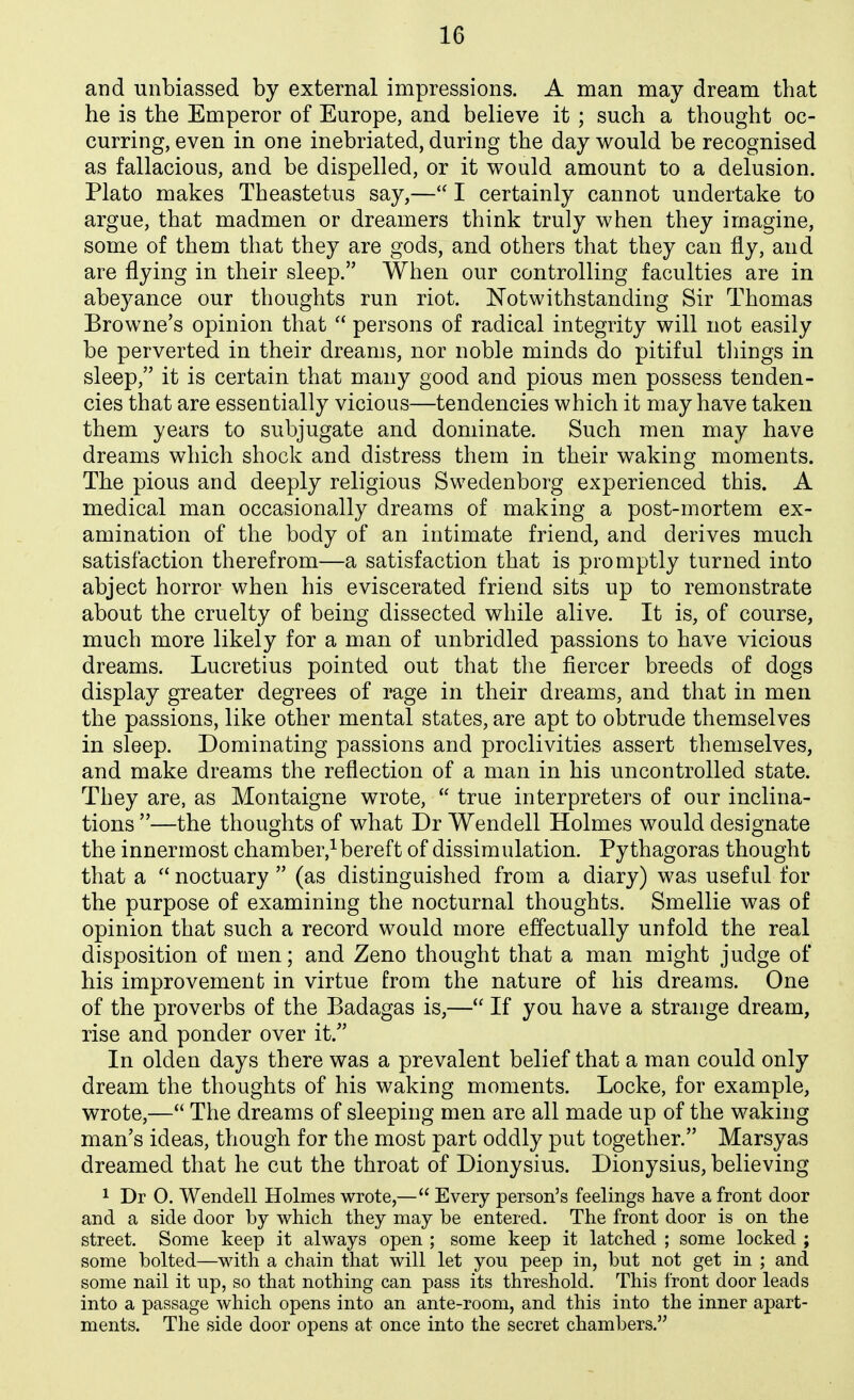 and unbiassed by external impressions. A man may dream that he is the Emperor of Europe, and believe it ; such a thought oc- curring, even in one inebriated, during the day would be recognised as fallacious, and be dispelled, or it would amount to a delusion. Plato makes Theastetus say,— I certainly cannot undertake to argue, that madmen or dreamers think truly when they imagine, some of them that they are gods, and others that they can fly, and are flying in their sleep. When our controlling faculties are in abeyance our thoughts run riot. Notwithstanding Sir Thomas Browne's opinion that  persons of radical integrity will not easily be perverted in their dreams, nor noble minds do pitiful things in sleep, it is certain that many good and pious men possess tenden- cies that are essentially vicious—tendencies which it may have taken them years to subjugate and dominate. Such men may have dreams which shock and distress them in their waking moments. The pious and deeply religious Swedenborg experienced this. A medical man occasionally dreams of making a post-mortem ex- amination of the body of an intimate friend, and derives much satisfaction therefrom—a satisfaction that is promptly turned into abject horror when his eviscerated friend sits up to remonstrate about the cruelty of being dissected while alive. It is, of course, much more likely for a man of unbridled passions to have vicious dreams. Lucretius pointed out that the fiercer breeds of dogs display greater degrees of rage in their dreams, and that in men the passions, like other mental states, are apt to obtrude themselves in sleep. Dominating passions and proclivities assert themselves, and make dreams the reflection of a man in his uncontrolled state. They are, as Montaigne wrote,  true interpreters of our inclina- tions —the thoughts of what Dr Wendell Holmes would designate the innermost chamber,^bereft of dissimulation. Pythagoras thought that a  noctuary  (as distinguished from a diary) was useful for the purpose of examining the nocturnal thoughts. Smellie was of opinion that such a record would more effectually unfold the real disposition of men; and Zeno thought that a man might judge of his improvement in virtue from the nature of his dreams. One of the proverbs of the Badagas is,— If you have a strange dream, rise and ponder over it. In olden days there was a prevalent belief that a man could only dream the thoughts of his waking moments. Locke, for example, wrote,— The dreams of sleeping men are all made up of the waking man's ideas, though for the most part oddly put together. Marsyas dreamed that he cut the throat of Dionysius. Dionysius, believing 1 Dr O. Wendell Holmes wrote,— Every person's feelings have a front door and a side door by which they may be entered. The front door is on the street. Some keep it always open ; some keep it latched ; some locked ; some bolted—with a chain that will let yon peep in, but not get in ; and some nail it up, so that nothing can pass its threshold. This front door leads into a passage which opens into an ante-room, and this into the inner apart- ments. The side door opens at once into the secret chambers.