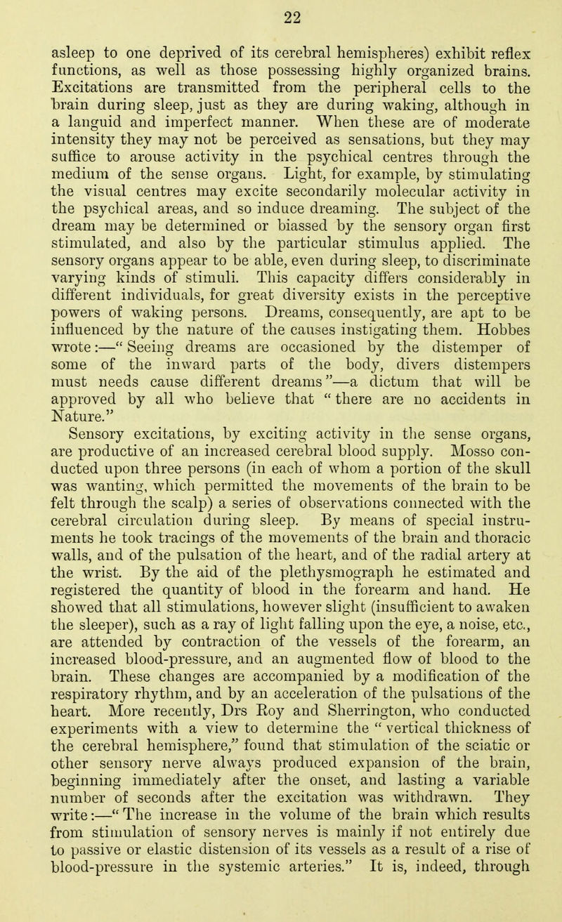 asleep to one deprived of its cerebral hemispheres) exhibit reflex functions, as well as those possessing highly organized brains. Excitations are transmitted from the peripheral cells to the brain during sleep, just as they are during waking, although in a languid and imperfect manner. When these are of moderate intensity they may not be perceived as sensations, but they may suffice to arouse activity in the psychical centres through the medium of the sense organs. Light, for example, by stimulating the visual centres may excite secondarily molecular activity in the psychical areas, and so induce dreaming. The subject of the dream may be determined or biassed by the sensory organ first stimulated, and also by the particular stimulus applied. The sensory organs appear to be able, even during sleep, to discriminate varying kinds of stimuli. This capacity differs considerably in different individuals, for great diversity exists in the perceptive powers of waking persons. Dreams, consequently, are apt to be influenced by the nature of the causes instigating them. Hobbes wrote:— Seeing dreams are occasioned by the distemper of some of the inward parts of the body, divers distempers must needs cause different dreams—a dictum that will be approved by all who believe that  there are no accidents in Nature. Sensory excitations, by exciting activity in the sense organs, are productive of an increased cerebral blood supply. Mosso con- ducted upon three persons (in each of whom a portion of the skull was wanting, which permitted the movements of the brain to be felt through the scalp) a series of observations connected with the cerebral circulation during sleep. By means of special instru- ments he took tracings of the movements of the brain and thoracic walls, and of the pulsation of the heart, and of the radial artery at the wrist. By the aid of the plethysmograph he estimated and registered the quantity of blood in the forearm and hand. He showed that all stimulations, however slight (insufficient to awaken the sleeper), such as a ray of light falling upon the eye, a noise, etc., are attended by contraction of the vessels of the forearm, an increased blood-pressure, and an augmented flow of blood to the brain. These changes are accompanied by a modification of the respiratory rhythm, and by an acceleration of the pulsations of the heart. More recently, Drs Eoy and Sherrington, who conducted experiments with a view to determine the  vertical thickness of the cerebral hemisphere, found that stimulation of the sciatic or other sensory nerve always produced expansion of the brain, beginning immediately after the onset, and lasting a variable number of seconds after the excitation was withdrawn. They write:— The increase in the volume of the brain which results from stimulation of sensory nerves is mainly if not entirely due to passive or elastic distension of its vessels as a result of a rise of blood-pressure in the systemic arteries. It is, indeed, through