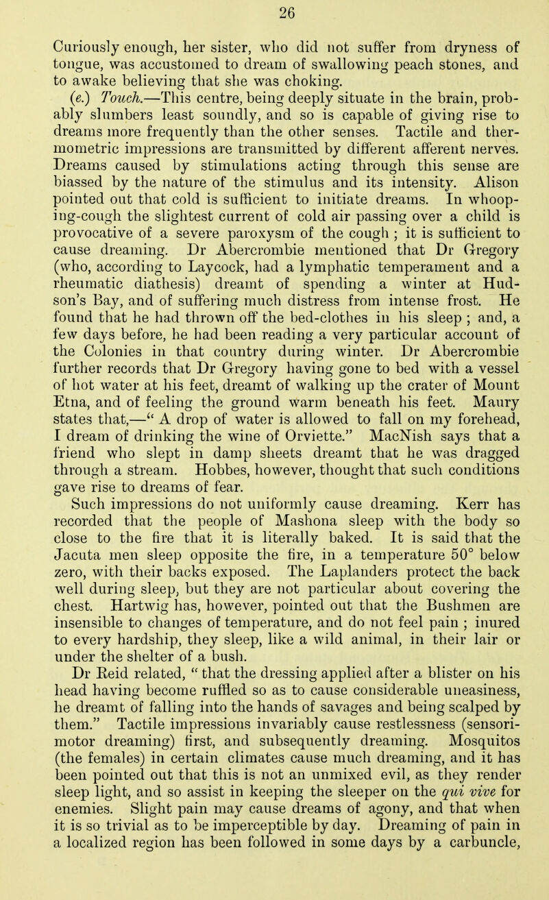 Curiously enough, her sister, who did not suffer from dryness of tongue, was accustomed to dream of swallowing peach stones, and to awake believing that she was choking. (e.) Touch.—This centre, being deeply situate in the brain, prob- ably slumbers least soundly, and so is capable of giving rise to dreams more frequently than the other senses. Tactile and ther- mometric impressions are transmitted by different afferent nerves. Dreams caused by stimulations acting through this sense are biassed by the nature of the stimulus and its intensity. Alison pointed out that cold is sufficient to initiate dreams. In whoop- ing-cough the slightest current of cold air passing over a child is provocative of a severe paroxysm of the cough ; it is sufficient to cause dreaming. Dr Abercrombie mentioned that Dr Gregory (who, according to Laycock, had a lymphatic temperament and a rheumatic diathesis) dreamt of spending a winter at Hud- son's Bay, and of suffering much distress from intense frost. He found that he had thrown off the bed-clothes in his sleep ; and, a few days before, he had been reading a very particular account of the Colonies in that country during winter. Dr Abercrombie further records that Dr G-regory having gone to bed with a vessel of hot water at his feet, dreamt of walking up the crater of Mount Etna, and of feeling the ground warm beneath his feet. Maury states that,—A drop of water is allowed to fall on my forehead, I dream of drinking the wine of Orviette. MacNish says that a friend who slept in damp sheets dreamt that he was dragged through a stream. Hobbes, however, thought that such conditions gave rise to dreams of fear. Such impressions do not uniformly cause dreaming. Kerr has recorded that the people of Mashona sleep with the body so close to the fire that it is literally baked. It is said that the Jacuta men sleep opposite the fire, in a temperature 50° below zero, with their backs exposed. The Laplanders protect the back well during sleep, but they are not particular about covering the chest. Hartwig has, however, pointed out that the Bushmen are insensible to changes of temperature, and do not feel pain ; inured to every hardship, they sleep, like a wild animal, in their lair or under the shelter of a bush. Dr Eeid related,  that the dressing applied after a blister on his head having become ruffled so as to cause considerable uneasiness, he dreamt of falling into the hands of savages and being scalped by them. Tactile impressions invariably cause restlessness (sensori- motor dreaming) first, and subsequently dreaming. Mosquitos (the females) in certain climates cause much dreaming, and it has been pointed out that this is not an unmixed evil, as they render sleep light, and so assist in keeping the sleeper on the qui vive for enemies. Slight pain may cause dreams of agony, and that when it is so trivial as to be imperceptible by day. Dreaming of pain in a localized region has been followed in some days by a carbuncle,