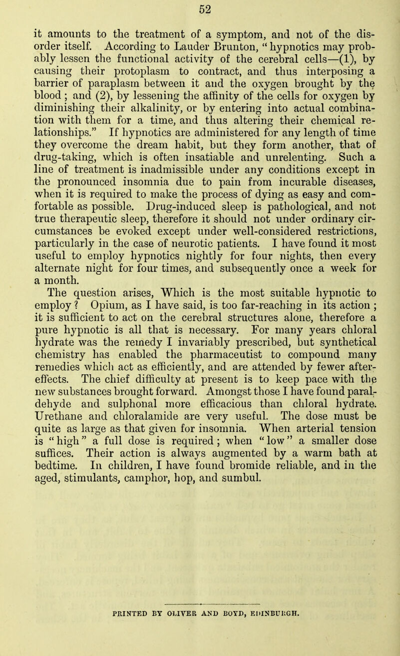 it amounts to the treatment of a symptom, and not of the dis- order itself. According to Lauder Brunton, hypnotics may prob- ably lessen the functional activity of the cerebral cells—(1), by causing their protoplasm to contract, and thus interposing a barrier of paraplasm between it and the oxygen brought by the blood ; and (2), by lessening the affinity of the cells for oxygen by diminishing their alkalinity, or by entering into actual combina- tion with them for a time, and thus altering their chemical re- lationships. If hypnotics are administered for any length of time they overcome the dream habit, but they form another, that of drug-taking, which is often insatiable and unrelenting. Such a line of treatment is inadmissible under any conditions except in the pronounced insomnia due to pain from incurable diseases, when it is required to make the process of dying as easy and com- fortable as possible. Drug-induced sleep is pathological, and not true therapeutic sleep, therefore it should not under ordinary cir- cumstances be evoked except under well-considered restrictions, particularly in the case of neurotic patients. I have found it most useful to employ hypnotics nightly for four nights, then every alternate night for four times, and subsequently once a week for a month. The question arises. Which is the most suitable hypnotic to employ ? Opium, as I have said, is too far-reaching in its action ; it is sufficient to act on the cerebral structures alone, therefore a pure hypnotic is all that is necessary. For many years chloral hydrate was the remedy I invariably prescribed, but synthetical chemistry has enabled the pharmaceutist to compound many remedies which act as efficiently, and are attended by fewer after- effects. The chief difficulty at present is to keep pace with tbe new substances brought forward. Amongst those I have found paralr dehyde and sulphonal more efficacious than chloral hydrate. Urethane and chloralamide are very useful. The dose must be quite as large as that given for insomnia. When arterial tension is  high a full dose is required ; when  low a smaller dose suffices. Their action is always augmented by a warm bath at bedtime. In children, I have found bromide reliable, and in the aged, stimulants, camphor, hop, and sumbul. PRINTED BY OLIVER AND BOYD, EDINBUIIGH.