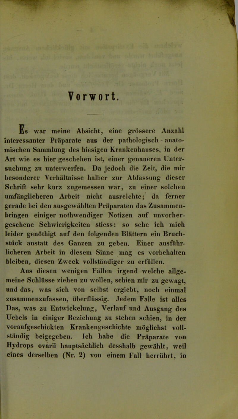 Vorwort. Es war meine Absicht, eine griisserc Anzahl interessanter Praparate aus der pathologisch - anato- mischen Sammlung des hiesigen Krankenhauses, in der Art wie es hier geschehen ist, einer genaueren Unter- suchung zu unterwerfen. Da jedoch die Zeit, die mir besonderer Verhaltnisse halber zur Abfassung dieser Sclirift sehr kurz zugemessen war, zu einer solchen umfanglicheren Arbeit nicht ausreichte; da ferner gerade bei den ausgewahlten Priiparaten das Zusammen- bringen einiger nothwendiger Notizen auf unvorher- gesehene Scbwierigkeiten stiess: so sehe ich micli leider genothigt auf den folgenden Blattern ein Bruch- stiick anstatt des Ganzen zu geben. Einer ausfiihr- licheren Arbeit in diesem Sinne mag es vorbehalten bleiben, diesen Zweck vollstiindiger zu erfiillen. Aus diesen wenigen Fallen irgend welclie allge- meine Schliisse ziehen zu wollen, schien mir zu gewagt, und das, was sich von selbst ergiebt, noch einmal zusammenzufassen, iiberfliissig. Jedem Falle ist alles Das, was zu Entwickelung, Verlauf und Ausgang des Uebels in einiger Beziehung zu stehen schien, in der voraufgeschiekten Krankengeschichte mdglichst voll- stjindig beigegeben. Ich habe die Praparate von Hydrops ovarii hauptsachlich desshalb gewahlt, weil eines derselben (Nr. 2) von eincm Fall herriihrt, in