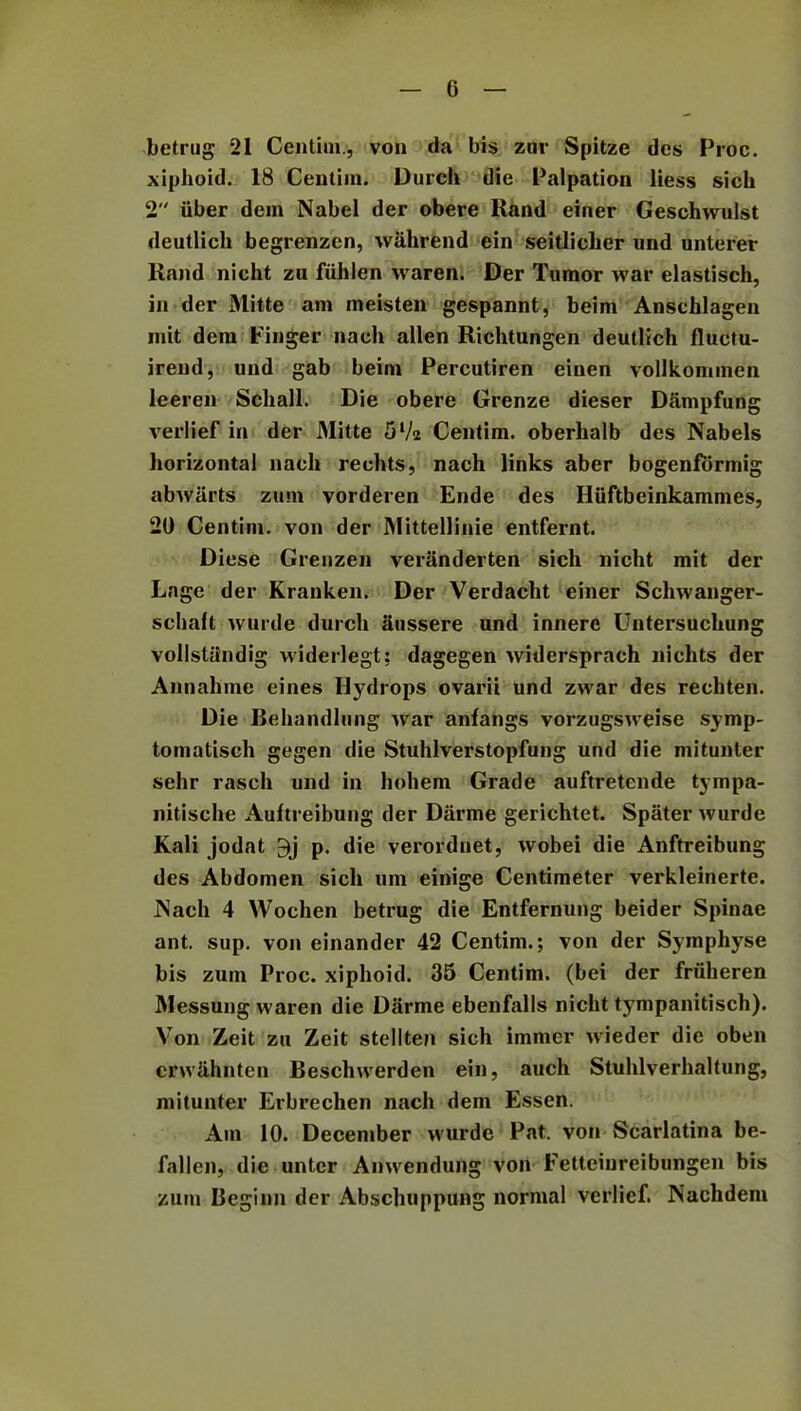 betrug 21 Centim., von da bis zur Spitze des Proc. xiphoid. 18 Centim. Durch die Palpation liess sicli 2 iiber dem Nabel der obere Hand einer Geschwulst deutlich begrenzen, wahrend ein seitliclier und unterer Hand nicht zu fiihlen waren. Der Tumor war elastisch, in der Mitte am meisten gespannt, beim Anschlagen mit dem Finger nach* alien Richtungen deutlich fluctu- irend, und gab beim Percutiren einen vollkommen leeren Schall. Die obere Grenze dieser Dampfung verlief in der JMitte 5l/2 Centim. oberhalb des Nabels horizontal nach reehts, nach links aber bogenformig abwiirts zum vorderen Ende des Hiiftbeinkammes, 20 Centim. von der Mittellinie entfernt. Diese Grenzen veriinderten sich nicht mit der Lage der Kranken. Der Verdacht einer Schwanger- schaft wurde durch aussere und innerc Untersuchung vollstiindig vviderlegt; dagegen widersprach nichts der Annahme eines Hydrops ovarii und zwar des rechten. Die Behandlung war anfangs vorzugsweise symp- tomatisch gegen die Stuhlverstopfung und die mitunter sehr rasch und in hohem Grade auftretende tympa- nitische Auftreibung der Darme gerichtet. Spater wurde Kali jodat 3j p. die verordnet, wobei die Anftreibung des Abdomen sich urn einige Centimeter verkleinerte. JSach 4 Wochen betrug die Entfernung beider Spinae ant. sup. von einander 42 Centim.; von der Symphyse bis zum Proc. xiphoid. 35 Centim. (bei der friiheren JMessung waren die Darme ebenfalls nicht tympanitisch). Von Zeit zu Zeit stellten sich immer wieder die oben crw<ihnten Beschwerden ein, auch Stuhlverhaltung, mitunter Erbrechen nach dem Essen. Am 10. December wurde Pat. von Scarlatina be- fallen, die untcr Anwendung von Fetteiureibungen bis zum Beginn der Abschuppung normal verlief. Nachdeni