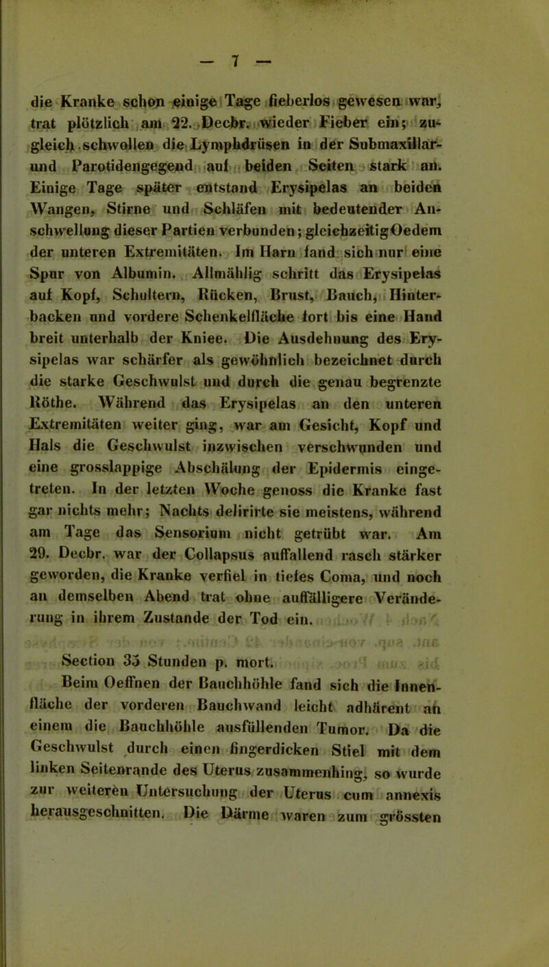 die Kranke schoji eioige Tage fieberlos gewesen war, trat plbtzlich am 22. .Decbr. wieder Fieber em; zu- gleich schwollen die Lymphdriisen in der Submaxillar- und Parotidengegend auf beiden Seiten stark an. Einige Tage spiiter cntstand Erysipelas an beiden Wangen, Stirne und Schlafen mit bedeutender An- schwellung dieser Partien verbunden; glcichzeitigOedem der unteren Extreinitiiten. Im Ilarn fand sich nor eiiie Spnr von Albumin. Allmahlig schritt das Erysipelas auf Kopf, Schultern, Hiicken, Brust, Bauch, Ilinter- backen und vordere Schenkelfliicke fort bis eine Hand breit unterlialb der Kniee. Die Ausdehnung des Ery- sipelas war scharfer als gewdhnlicli bezeichnet durch die starke Geschwulst und durch die genau begrenzte Hothe. Wall rend das Erysipelas an den unteren Extremitaten weiter ging, Mar am Gesicht, Kopf und Hals die Geschwulst inzwischen verschtvunden und eine grosslappige Abschulung der Epidermis einge- treten. In der letzten Woehe genoss die Kranke fast gar niclits mehr; Nachts delirirte sie meistens, wfihrend am Tage das Sensorium nieht getriibt war. Am 29. Decbr. war der Collapsus auffallend rasch starker geworden, die Kranke verfiel in tiefes Coma, und noch an demselben Abend trat oline auffalligere Verande- rung in ihrem Zustande der Tod cin. • • - •, r ib (•*.*» • .outfiaO fife di yi> iKiio:/ .qua .Job Section 35 Stunden p. mort. Beim Oeffnen der Bauchhdhle fand sich die Innen- flache der vorderen Bauchwand leicht adherent an einem die Bauchhiihle ausfiillenden Tumor. Da die st durch einen fingerdicken Stiel mit dem linken Seitenrande des Uterus zusammenhing, so wurde zur weitereu Untersuchung der Uterus cum annexis herausgeschnitten. Die Darnie waren zum grbssten