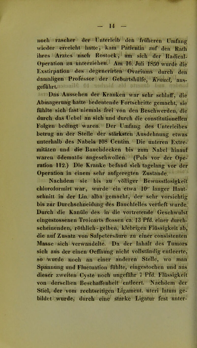 noch rascher der Unterleib den frfiheren Umfans: wieder erreicht hatte, kam Patientin auf den Rath Hires Arztes nach Rostock, um sich der Radical- Operation zu unterziehen. Am 16. Juli 1850 wurde die Exstirpation des degenerirten Ovariums durch den darnaligen Professor der Geburtshiilfe, Krauclaus- gefuhrt. 01 19 Das Anssehen der Kranken war sehr sclilaff, die Abmagerung hatte bedeutende Fortsehritte gemacht, sie fiihlte sich fast niemals frei von den Beschwerden, die durch das Uebel an sich und durch die constitutionellen Folgen bedingt waren. Der Umfang des Unterleibes betrug an der Stelle der starksten Ausdehnung etwas unterhalb des Nabels 108 Centiin. Die unteren Extre- mitaten und die Bauchdecken bis zum Nabel hinaul waren odematos angeschwollen. (Puls vor der Ope- ration 112.) Die Kranke befand sich tagelang vor der Operation in einem sehr aufgeregten Zustande. Nachdem sie bis zu vdlliger Bewusstlosigkeit chloroformirt war, wurde ein etwa 10 longer Haut- schnitt in der Lin. alba gemacht, der sehr vorsiehtig bis zur Durchschneidung des Bauchlelles vertieft wurde. Durch die Kaniile des in die vortretende Geschwulst eingestossenen Troiearts flossen ca. 13 Pfd. einer durch- sclieinenden, rothlich - gelbert, kfebrigen Flxissigkeit ab, die auf Zusatz von Salpetersaure zu einer consistenten Masse sich verwandelte. Da der Inhalt des Tumors sich aus der einen Oeffnung nicht vollstSridig entleerte, so wurde noch an einer anderen Stelle, wo man Spannung und Fluctuation fiihlte, eingestochen und aus dieser zweiten Cyste noch ungefiihr 7 Pfd. Fliissigkeit von derselben Beschaffenheit entlecrt. Nachdem der Stiel, der vom rechtseitigen Ligament, uteri latum ge- bildct wurde, durch eine Starke Ligatur fest unter-