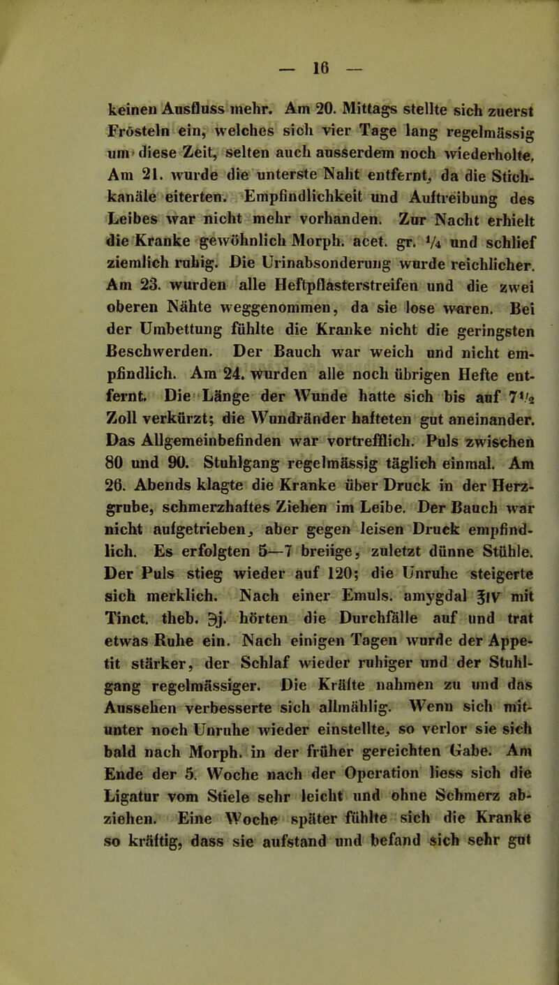 keinen Ausfluss mehr. Am 20. Mittags stellte sich zuerst Frtisteln ein, welches sich vier Tage lang regelmfissig um diese Zeit, selten auch ausserdem noch wiederholte. Am 21. wurde die unterste Naht entfernt, da die Stich- kanale ei ter ten. Empfindlichkeit und Auftreibung des Leibes war nicht mehr vorhanden. Zur Nacht erhielt die Kranke gewohnlich Morph, acet. gr. XU und schlief ziemlich ruhig. Die Urinabsonderung wurde reichlicher. Am 23. wurden alle Heftpflasterstreifen und die zwei oberen Nahte weggenommen, da sie lose waren. Bei der Umbettung fiihlte die Kranke nicht die geringsten Beschwerden. Der Bauch war weicli nnd nicht em- pfindlich. Am 24. wurden alle noch ubrigen Hefte ent- fernt. Die Lange der Wunde hatte sich bis auf 7*/2 Zoll verkurzt; die Wundrander hafteten gut aneinander. Das Allgemeinbefinden war vortrefflich. Puls zwischen 80 und 90. Stuhlgang regelrnassig tiiglich einmal. Am 26. Abends klagte die Kranke fiber Druck in der Herz- grube, schmerzhaftes Ziehen im Leibe. Der Bauch war nicht aufgetriebenj aber gegen leisen Diuck empfind- lich. Es erfolgten 5—7 breiige, zuletzt dfinne Stiihle. Der Puls stieg wieder auf 120; die Unruhe steigerte sich merklich. Nach einer Emuls. amygdal Jiv mit Tinct. theb. $j. horten die Durchfalle auf und trat etwas Rube ein. Nacli einigen Tagen wurde der Appe- tit stfirker, der Schlaf wieder ruhiger und der Stuhl- gang regelmassiger. Die Krfilte nahmen zu und das Aussehen verbesserte sich allinahlig. Wenn sich mit- unter noch Unruhe wieder einstellte^ so verlor sie sich bald nach Morph, in der friiher gereichten Gabe. Am Ende der 5. Woche nach der Operation liess sich die Ligatur vom Stiele sehr leicht und ohne Schmerz ab- ziehen. Eine Woche spater fiihlte sich die Kranke so krfiftig, dass sie aufstand und befand sich sehr gut