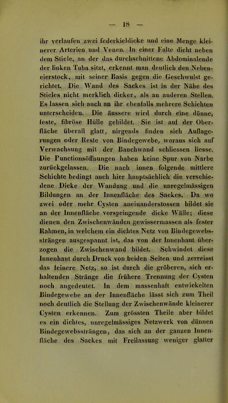 ihr yerlaul'en zwci federkieldicke und cine Menge klei- nercr Arterien und Venen. In einer Falte dicht neben deni Stiele, an der das durchschnittene Abdominalende der linken Tuba sitzt, erkcnnt man deutlich den Neben- eierstock, mit seiner Basis gegen die Geschwulst ge- riclitet. Die Wand des Sackes ist in der Nahe des Stieles nicht merklich dicker, als an anderen Stellen. Es lassen sicli auch an ihr ebenfalls melircre Schichten unterscheiden. Die iiussere wild durcli eine diinne, leste, fibrose Hiille gebildet. Sie ist auf der Ober- flache iiberall glatt, nirgends finden sich Auflage- rungen oder Reste von Bindegewebe, woraus sich auf Verwachsung mit der Bauchwand schliessen iiesse. Die Punctionsoffnungen haben keine Spur von Narbe zuriickgelassen. Die nach innen folgende mittlere Schichte bedingt auch liier hauptsachlich die verschie- dene Dicke der Wandung und die unregelmassigen Bildungen an der InnenflUche des Sackes. Da wo zwei oder rnehr Cysten aneinanderstossen bildet sie an der Innenflache vorspringende dicke WiilJe; diese dienen den Zwischenwanden gewissermassen als fester Rahmen, in vvelchem ein diclxtes Netz von Bindegewebs- strangen ausgespannt ist, das von der Innenhaut iiber- zogen die Zwischenwand bildet. Schwindet diese Innenhaut durcli Druck von beiden Seiten und zerreisst das feinere Netz, so ist durcli die groberen, sich er- haltenden Strange die friihere Trennung der Cysten noch angedeutet. In dem massenlmit entwickelten Bindegewebe an der Innenflache liisst sich zum Theil noch deutlich die Stellung der Zwischenwande kleinerer Cysten erkennen. Zum grbssten Theile aber bildet es ein dichtes, unregelmassiges Netzwerk von diinnen Bindegewebsstrangen, das sich an der ganzen Innen- flache des Sackes mit Freilassung wenigcr glatter