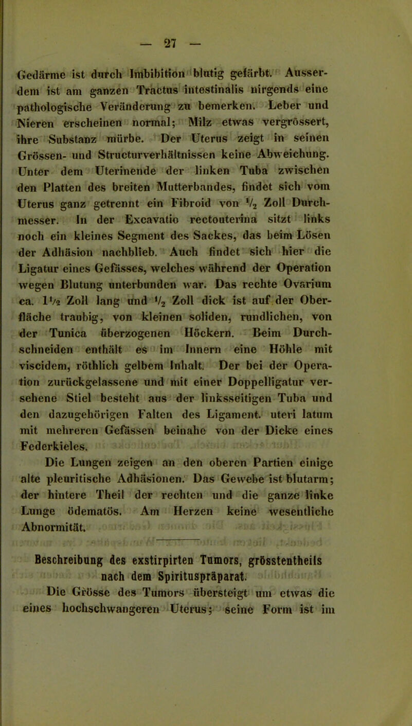 Gedarme ist durch Imbibition blutig gefarbt. Ausser- dem ist am ganzen Tractus intestinalis uirgends eine pathologische Veriinderung zn bemerken. Leber und Nieren erscheinen normal; Milz etwas vergrbssert, ihre Substanz miirbe. Der Uterus zeigt in seinen Grossen- und Structurverhaltnissen keine Abweichung. Unter dem Uterinende der linken Tuba zwiscben den Platten des breiten Mutterbandes, findet sich vom Uterus ganz getrennt ein Fibroid von V2 Zoll Durch- messer. In der Excavatio rectouteiana sitzt links nocli ein kleines Segment des Sackes, das beim Lbsen der Adhasion nachblieb. Auch findet sich bier die Ligatur eines Gefasses, welches wiihrend der Operation wegen Blutung unterbunden war. Das rechte Ovarium ca. lVa Zoll lang und */2 Zoll dick ist auf der Ober- flache traubig, von kleinen soliden, rundlichen, von der Tunica iiberzogenen Hbckern. Beim Durch- schneiden enthalt es im Innern eine Hbhle mit viscidem, rbthlich gelbem Inhalt. Der bei der Opera- tion zuriickgelassene und mit einer Doppelligatur ver- sehene Stiel besteht aus der linksseitigen Tuba und den dazugehbrigen Falten des Ligament, uteri latum mit inehreren Gefassen beinahe von der Dicke eines Fcderkieles. Die Lungen zeigen an den oberen Partien einige alte pleuritische Adhasionen. Das Gewebe ist blutarm; der hintere Theil der rechten und die ganze linke Lunge bdematbs. Am Herzen keine wesentliche AbnormitUt. Beschreibung des exstirpirten Tumors, grbsstentheils nach dem Spirituspraparat. Die Grbsse des Tumors ubersteigt um etwas die eines hochschwangeren Uterus; seine Form ist im