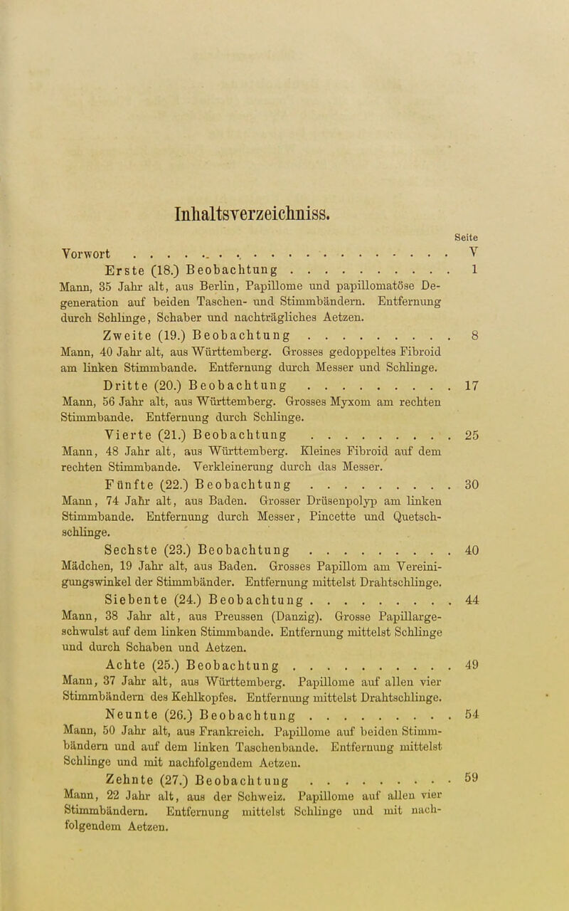 Inhaltsverzeichniss. Seite Vorwort V Erste (18.) Beobachtung 1 Mann, 35 Jahr alt, aus Berlin, Papillome und papilloinatöse De- generation auf beiden Taschen- und Stimmbändern. Entfernung durch Schlinge, Schaber und nachträgliches Aetzen. Zweite (19.) Beobachtung 8 Mann, 40 Jahr alt, aus Württemberg. Grosses gedoppeltes Fibroid am linken Stimmbande. Entfernung durch Messer und Schlinge. Dritte (20.) Beobachtung 17 Mann, 56 Jahr alt, aus Württemberg. Grosses Myxom am rechten Stimmbande. Entfernung durch Schlinge. Vierte (21.) Beobachtung 25 Mann, 48 Jahr alt, aus Württemberg. Kleines Fibroid auf dem rechten Stimmbande. Verkleinerung durch das Messer. Fünfte (22.) Beobachtung 30 Mann, 74 Jahr alt, aus Baden. Grosser Drüsenpolyp am linken Stimmbande. Entfernung durch Messer, Pincette und Quetsch- schlinge. Sechste (23.) Beobachtung 40 Mädchen, 19 Jahr alt, aus Baden. Grosses Papillom am Vereini- gungswinkel der Stimmbänder. Entfernung mittelst Drahtschlinge. Siebente (24.) Beobachtung 44 Mann, 38 Jahr alt, aus Preussen (Danzig). Grosse Papillarge- schwulst auf dem linken Stimmbande. Entfernung mittelst Schlinge und durch Schaben und Aetzen. Achte (25.) Beobachtung 49 Mann, 37 Jahr alt, aus Württemberg. Papillome auf allen vier Stimmbändern des Kehlkopfes. Entfernung mittelst Draktschlinge. Neunte (26.) Beobachtung 54 Mann, 50 Jahr alt, aus Frankreich. Papillome auf beideu Stimm- bändern und auf dem linken Taschenbande. Entfernung mittelst Schlinge und mit nachfolgendem Aetzen. Zehnte (27.) Beobachtung 59 Mann, 22 Jahr alt, aus der Schweiz. Papillome auf allen vier Stimmbändern. Entfernung mittelst Schlinge und mit nach- folgendem Aetzen.