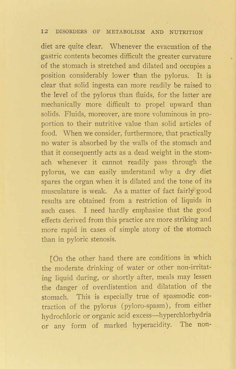 diet are quite dear. Whenever the evacuation of the gastric contents becomes difficult the greater curvature of the stomach is stretched and dilated and occupies a position considerably lower than the pylorus. It is clear that solid ingesta can more readily be raised to the level of the pylorus than fluids, for the latter are mechanically more difficult to propel upward than solids. Fluids, moreover, are more voluminous in pro- portion to their nutritive value than solid articles of food. When we consider, furthermore, that practically no water is absorbed by the walls of the stomach and that it consequently acts as a dead weight in the stom- ach whenever it cannot readily pass through the pylorus, we can easily understand why a dry diet spares the organ when it is dilated and the tone of its musculature is weak. As a matter of fact fairly good results are obtained from a restriction of liquids in such cases. I need hardly emphasize that the good effects derived from this practice are more striking and more rapid in cases of simple atony of the stomach than in pyloric stenosis. [On the other hand there are conditions in which the moderate drinking of water or other non-irritat- ing liquid during, or shortly after, meals may lessen the danger of overdistention and dilatation of the stomach. This is especially true of spasmodic con- traction of the pylorus (pyloro-spasm), from either hydrochloric or organic acid excess—hyperchlorhydria or any form of marked hyperacidity. The non-