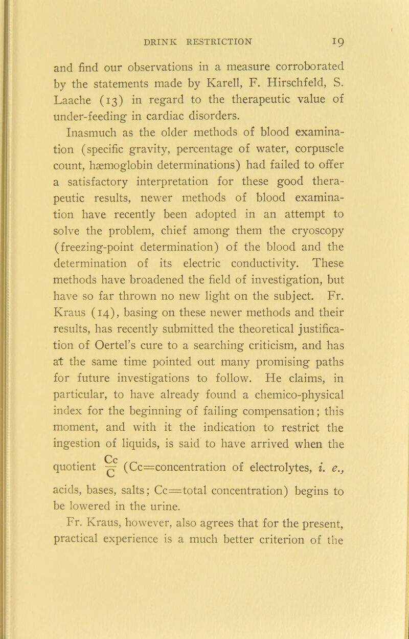 and find our observations in a measure corroborated by the statements made by Karell, F. Hirschfeld, S. Laache (13) in regard to the therapeutic value of under-feeding in cardiac disorders. Inasmuch as the older methods of blood examina- tion (specific gravity, percentage of water, corpuscle count, haemoglobin determinations) had failed to offer a satisfactory interpretation for these good thera- peutic results, newer methods of blood examina- tion have recently been adopted in an attempt to solve the problem, chief among them the cryoscopy (freezing-point determination) of the blood and the determination of its electric conductivity. These methods have broadened the field of investigation, but have so far thrown no new light on the subject. Fr. Kraus (14), basing on these newer methods and their results, has recently submitted the theoretical justifica- tion of Oertel’s cure to a searching criticism, and has at the same time pointed out many promising paths for future investigations to follow. He claims, in particular, to have already found a chemico-physical index for the beginning of failing compensation; this moment, and with it the indication to restrict the ingestion of liquids, is said to have arrived when the Cc quotient (Cc=concentration of electrolytes, i. e., acids, bases, salts; Cc=total concentration) begins to be lowered in the urine. Fr. Kraus, however, also agrees that for the present, practical experience is a much better criterion of the