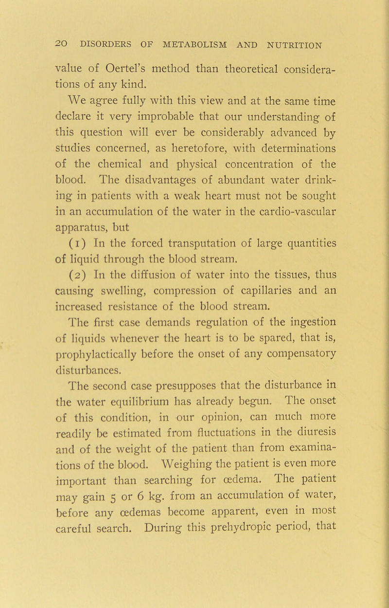 value of Oertel’s method than theoretical considera- tions of any kind. We agree fully with this view and at the same time declare it very improbable that our understanding of this question will ever be considerably advanced by studies concerned, as heretofore, with determinations of the chemical and physical concentration of the blood. The disadvantages of abundant water drink- ing in patients with a weak heart must not be sought in an accumulation of the water in the cardio-vascular apparatus, but (1) In the forced transputation of large quantities of liquid through the blood stream. (2) In the diffusion of water into the tissues, thus causing swelling, compression of capillaries and an increased resistance of the blood stream. The first case demands regulation of the ingestion of liquids whenever the heart is to be spared, that is, prophylactically before the onset of any compensatory disturbances. The second case presupposes that the disturbance in the water equilibrium has already begun. The onset of this condition, in our opinion, can much more readily be estimated from fluctuations in the diuresis and of the weight of the patient than from examina- tions of the blood. Weighing the patient is even more important than searching for oedema. The patient may gain 5 or 6 kg. from an accumulation of water, before any oedemas become apparent, even in most careful search. During this prehydropic period, that