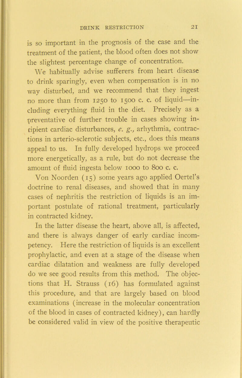 is so important in the prognosis of the case and the treatment of the patient, the blood often does not show the slightest percentage change of concentration. We habitually advise sufferers from heart disease to drink sparingly, even when compensation is in no way disturbed, and we recommend that they ingest no more than from 1250 to 1500 c. c. of liquid—in- cluding everything fluid in the diet. Precisely as a preventative of further trouble in cases showing in- cipient cardiac disturbances, e. g., arhythmia, contrac- tions in arterio-sclerotic subjects, etc., does this means appeal to us. In fully developed hydrops we proceed more energetically, as a rule, but do not decrease the amount of fluid ingesta below 1000 to 800 c. c. Von Noorden (15) some years ago applied Oertel’s doctrine to renal diseases, and showed that in many cases of nephritis the restriction of liquids is an im- portant postulate of rational treatment, particularly in contracted kidney. In the latter disease the heart, above all, is affected, and there is always danger of early cardiac incom- petency. Here the restriction of liquids is an excellent prophylactic, and even at a stage of the disease when cardiac dilatation and weakness are fully developed do we see good results from this method. The objec- tions that H. Strauss (16) has formulated against this procedure, and that are largely based on blood examinations (increase in the molecular concentration of the blood in cases of contracted kidney), can hardly be considered valid in view of the positive therapeutic