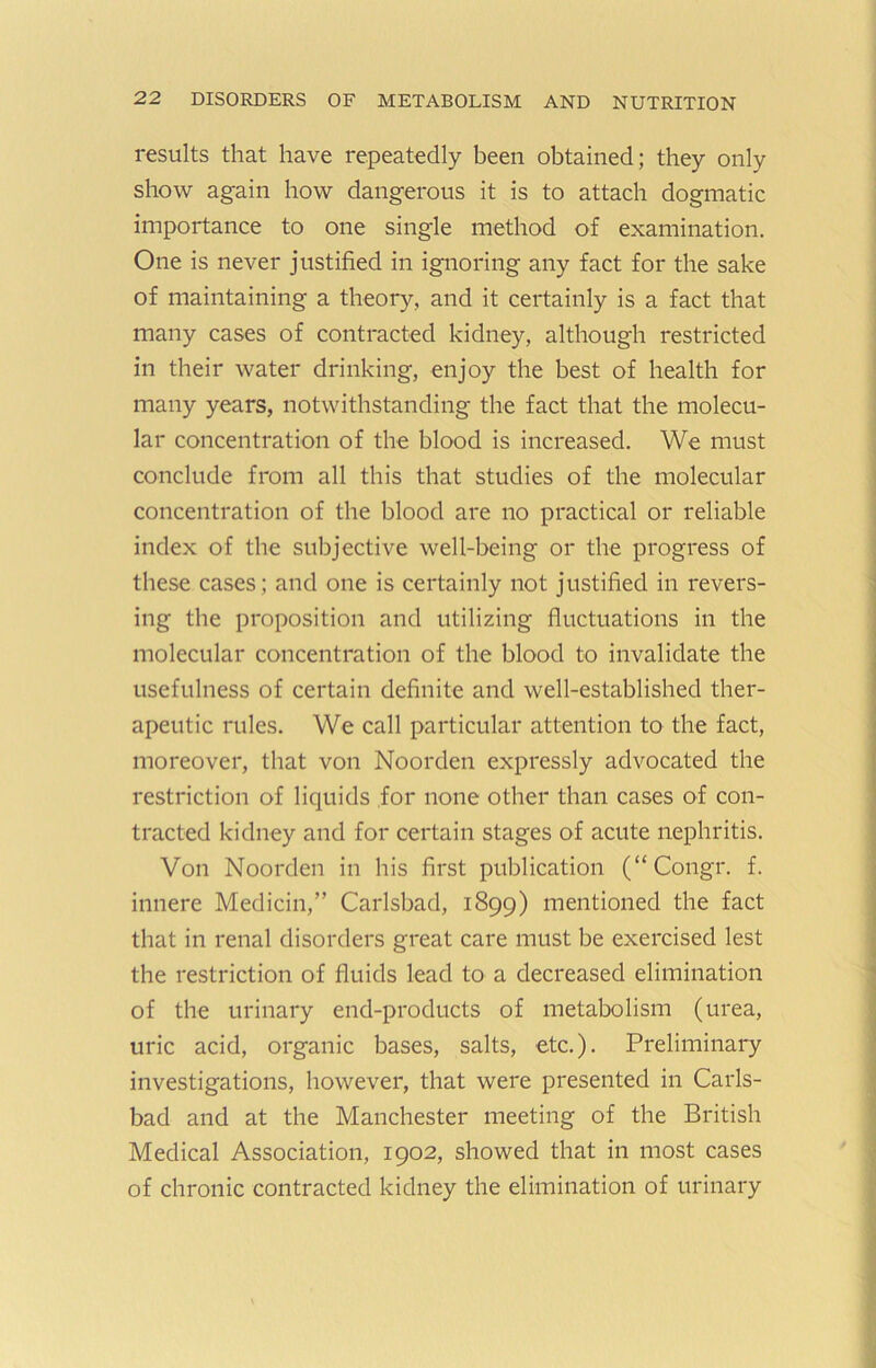 results that have repeatedly been obtained; they only show again how dangerous it is to attach dogmatic importance to one single method of examination. One is never justified in ignoring any fact for the sake of maintaining a theory, and it certainly is a fact that many cases of contracted kidney, although restricted in their water drinking, enjoy the best of health for many years, notwithstanding the fact that the molecu- lar concentration of the blood is increased. We must conclude from all this that studies of the molecular concentration of the blood are no practical or reliable index of the subjective well-being or the progress of these cases; and one is certainly not justified in revers- ing the proposition and utilizing fluctuations in the molecular concentration of the blood to invalidate the usefulness of certain definite and well-established ther- apeutic rules. We call particular attention to the fact, moreover, that von Noorden expressly advocated the restriction of liquids for none other than cases of con- tracted kidney and for certain stages of acute nephritis. Von Noorden in his first publication (“Congr. f. innere Medicin,” Carlsbad, 1899) mentioned the fact that in renal disorders great care must be exercised lest the restriction of fluids lead to a decreased elimination of the urinary end-products of metabolism (urea, uric acid, organic bases, salts, etc.). Preliminary investigations, however, that were presented in Carls- bad and at the Manchester meeting of the British Medical Association, 1902, showed that in most cases of chronic contracted kidney the elimination of urinary