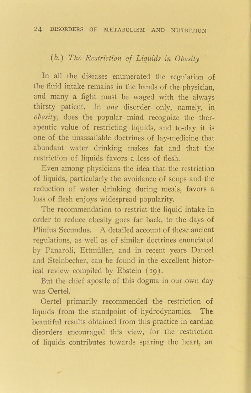 (b.) The Restriction of Liquids in Obesity In all the diseases enumerated the regulation of the fluid intake remains in the hands of the physician, and many a fight must be waged with the always thirsty patient. In one disorder only, namely, in obesity, does the popular mind recognize the ther- apeutic value of restricting liquids, and to-day it is one of the unassailable doctrines of lay-medicine that abundant water drinking makes fat and that the restriction of liquids favors a . loss of flesh. Even among physicians the idea that the restriction of liquids, particularly the avoidance of soups and the reduction of water drinking during meals, favors a loss of flesh enjoys widespread popularity. The recommendation to restrict the liquid intake in order to reduce obesity goes far back, to the days of Plinius Secundus, A detailed account of these ancient regulations, as well as of similar doctrines enunciated by Panaroli, Ettmuller, and in recent years Dancel and Steinbecher, can be found in the excellent histor- ical review compiled by Ebstein (19). But the chief apostle of this dogma in our own day was Oertel. Oertel primarily recommended the restriction of liquids from the standpoint of hydrodynamics. The beautiful results obtained from this practice in cardiac disorders encouraged this view, for the restriction of liquids contributes towards sparing the heart, an