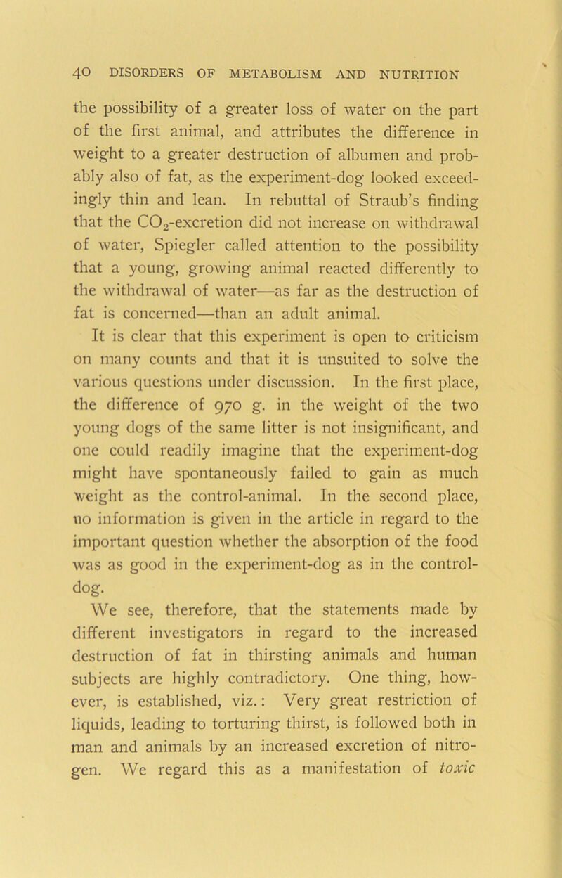 the possibility of a greater loss of water on the part of the first animal, and attributes the difference in weight to a greater destruction of albumen and prob- ably also of fat, as the experiment-dog looked exceed- ingly thin and lean. In rebuttal of Straub’s finding that the C02-excretion did not increase on withdrawal of water, Spiegler called attention to the possibility that a young, growing animal reacted differently to the withdrawal of water—as far as the destruction of fat is concerned—than an adult animal. It is clear that this experiment is open to criticism on many counts and that it is unsuited to solve the various questions under discussion. In the first place, the difference of 970 g. in the weight of the two young dogs of the same litter is not insignificant, and one could readily imagine that the experiment-dog might have spontaneously failed to gain as much weight as the control-animal. In the second place, no information is given in the article in regard to the important question whether the absorption of the food was as good in the experiment-dog as in the control- dog. We see, therefore, that the statements made by different investigators in regard to the increased destruction of fat in thirsting animals and human subjects are highly contradictory. One thing, how- ever, is established, viz.; Very great restriction of liquids, leading to torturing thirst, is followed both in man and animals by an increased excretion of nitro- gen. We regard this as a manifestation of toxic