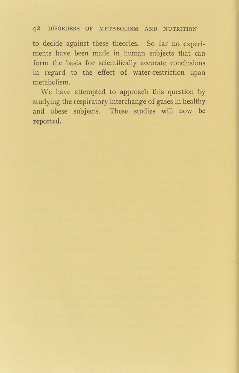 to decide against these theories. So far no experi- ments have been made in human subjects that can form the basis for scientifically accurate conclusions in regard to the effect of water-restriction upon metabolism. We have attempted to approach this question by studying the respiratory interchange of gases in healthy and obese subjects. These studies will now be reported.