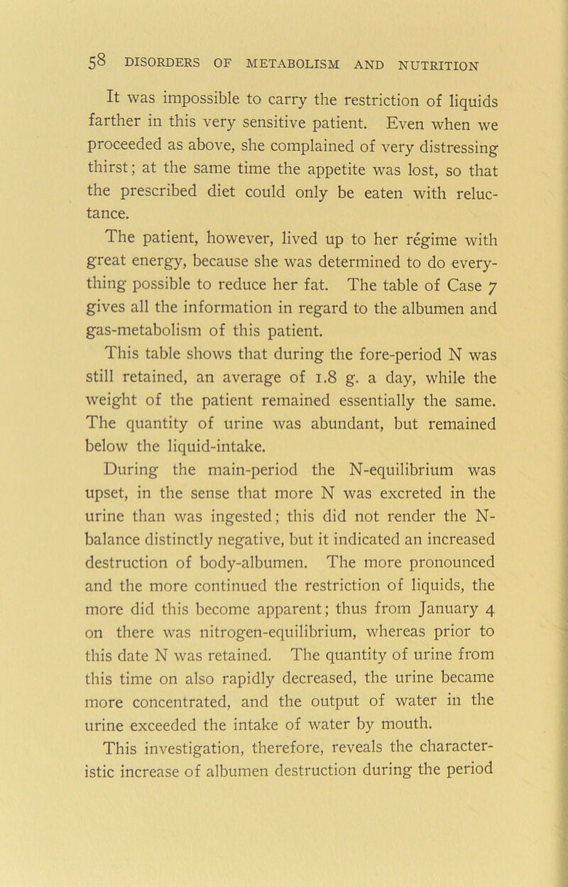 It was impossible to carry the restriction of liquids farther in this very sensitive patient. Even when we proceeded as above, she complained of very distressing thirst; at the same time the appetite was lost, so that the prescribed diet could only be eaten with reluc- tance. The patient, however, lived up to her regime with great energy, because she was determined to do every- thing possible to reduce her fat. The table of Case 7 gives all the information in regard to the albumen and gas-metabolism of this patient. This table shows that during the fore-period N was still retained, an average of 1.8 g. a day, while the weight of the patient remained essentially the same. The quantity of urine was abundant, but remained below the liquid-intake. During the main-period the N-equilibrium was upset, in the sense that more N was excreted in the urine than was ingested; this did not render the N- balance distinctly negative, but it indicated an increased destruction of body-albumen. The more pronounced and the more continued the restriction of liquids, the more did this become apparent; thus from January 4 on there was nitrogen-equilibrium, whereas prior to this date N was retained. The quantity of urine from this time on also rapidly decreased, the urine became more concentrated, and the output of water in the urine exceeded the intake of water by mouth. This investigation, therefore, reveals the character- istic increase of albumen destruction during the period