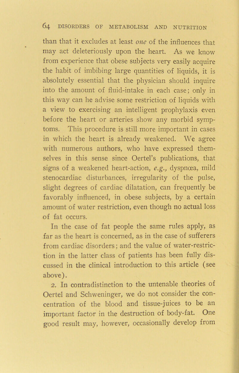 than that it excludes at least one of the influences that may act deleteriously upon the heart. As we know from experience that obese subjects very easily acquire the habit of imbibing large quantities of liquids, it is absolutely essential that the physician should inquire into the amount of fluid-intake in each case; only in this way can he advise some restriction of liquids with a view to exercising an intelligent prophylaxis even before the heart or arteries show any morbid symp- toms. This procedure is still more important in cases in which the heart is already weakened. We agree with numerous authors, who have expressed them- selves in this sense since Oertel’s publications, that signs of a weakened heart-action, e.g., dyspnoea, mild stenocardiac disturbances, irregularity of the pulse, slight degrees of cardiac dilatation, can frequently be favorably influenced, in obese subjects, by a certain amount of water restriction, even though no actual loss of fat occurs. In the case of fat people the same rules apply, as far as the heart is concerned, as in the case of sufferers from cardiac disorders; and the value of water-restric- tion in the latter class of patients has been fully dis- cussed in the clinical introduction to this article (see above). 2. In contradistinction to the untenable theories of Oertel and Schweninger, we do not consider the con- centration of the blood and tissue-juices to be an important factor in the destruction of body-fat. One good result may, however, occasionally develop from