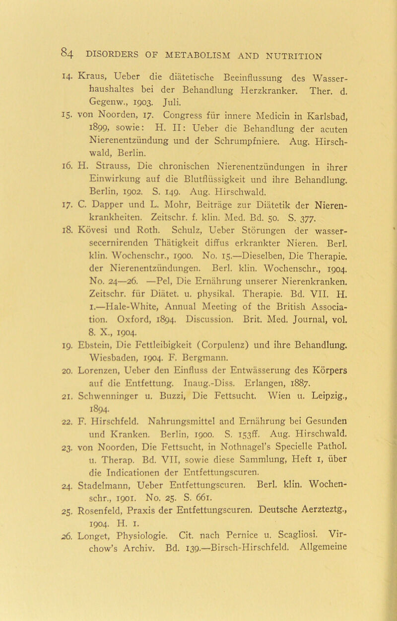 14. Kraus, Ueber die diatetische Beeinflussung des Wasser- haushaltes bei der Behandlung Herzkranker. Then d. Gegenw., 1903. Juli. 15. von Noorden, 17. Congress fiir innere Medicin in Karlsbad, 1899, sowie: H. II: Ueber die Behandlung der acuten Nierenentziindung und der Schrumpfniere. Aug. Hirsch- wald, Berlin. 16. H. Strauss, Die chronischen Nierenentziindungen in ihrer Einwirkung auf die Blutfliissigkeit und ihre Behandlung. Berlin, 1902. S. 149. Aug. Hirschwald. 17. C. Dapper und L. Mohr, Beitrage zur Diatetik der Nieren- krankheiten. Zeitschr. f. klin. Med. Bd. 50. S. 377. 18. Kovesi und Roth. Schulz, Ueber Stdrungen der wasser- secernirenden Thiitigkeit diffus erkrankter Nieren. Berl. klin. Wochenschn, 1900. No. 15.—Dieselben, Die Therapie. der Nierenentziindungen. Berl. klin. Wochenschn, 1904. No. 24—26. —Pel, Die Ernahrung unserer Nierenkranken. Zeitschr. fiir Diiitet. u. physikal. Therapie. Bd. VII. H. I.—Hale-White, Annual Meeting of the British Associa- tion. Oxford, 1894. Discussion. Brit. Med. Journal, vol. 8. X., 1904. 19. Ebstein, Die Fcttleibigkeit (Corpulenz) und ihre Behandlung. Wiesbaden, 1904. F. Bergmann. 20. Lorenzen, Ueber den Einfluss der Entwasserung des Korpers auf die Entfettung. Inaug.-Diss. Erlangen, 1887. 21. Schwenninger u. Buzzi, Die Fettsucht. Wien u. Leipzig., 1894. 22. F. Hirschfeld. Nahrungsmittel and Ernahrung bei Gesunden und Kranken. Berlin, 1900. S. 153!?. Aug. Hirschwald. 23. von Noorden, Die Fettsucht, in Nothnagel’s Specielle Pathol. u. Therap. Bd. VII, sowie diese Sammlung, Heft I, iiber die Indicationen der Entfettungscuren. 24. Stadelmann, Ueber Entfettungscuren. Berl. klin. Wochen- schr., 1901. No. 25. S. 661. 25. Rosenfeld, Praxis der Entfettungscuren. Deutsche Aerzteztg., 1904. H. I. 26. Longet, Physiologie. Cit. nach Pernice u. Scagliosi. Vir- chow’s Archiv. Bd. 139.—Birsch-Hirschfeld. Allgemeine