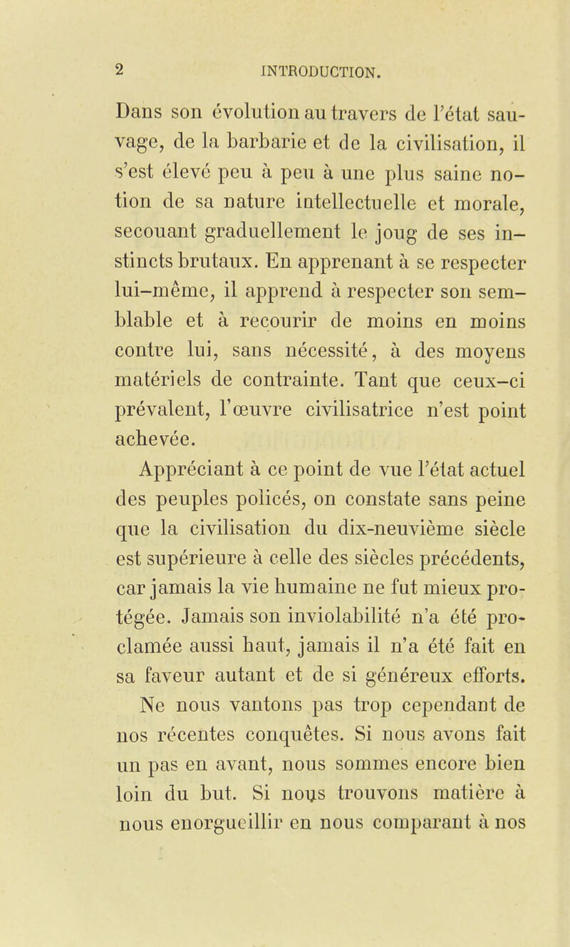 Dans son évolution au travers de l'état sau- vage, de la barbarie et de la civilisation, il s'est élevé peu à peu à une plus saine no- tion de sa nature intellectuelle et morale, secouant graduellement le joug de ses in- stincts brutaux. En apprenant à se respecter lui-même, il apprend à respecter son sem- blable et à recourir de moins en moins contre lui, sans nécessité, à des moyens matériels de contrainte. Tant que ceux-ci prévalent, l'œuvre civilisatrice n'est point achevée. Appréciant à ce point de vue l'état actuel des peuples policés, on constate sans peine que la civilisation du dix-neuvième siècle est supérieure à celle des siècles précédents, car jamais la vie humaine ne fut mieux pro- tégée. Jamais son inviolabilité n'a été pro- clamée aussi haut, jamais il n'a été fait en sa faveur autant et de si généreux efforts. Ne nous vantons pas trop cependant de nos récentes conquêtes. Si nous avons fait un pas en avant, nous sommes encore bien loin du but. Si nous trouvons matière à nous enorgueillir en nous comparant à nos