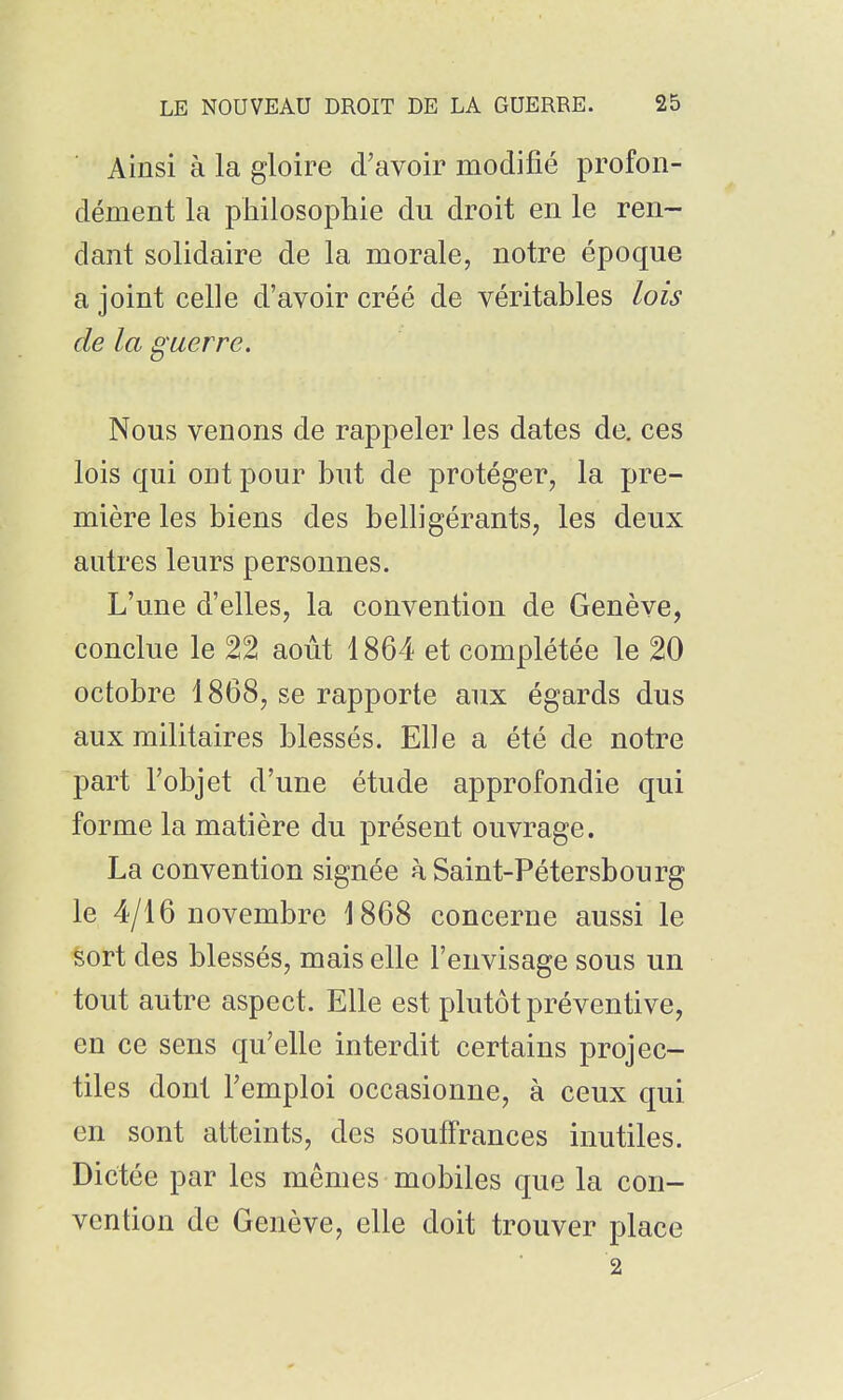 Ainsi à la gloire d'avoir modifié profon- dément la philosophie du droit en le ren- dant solidaire de la morale, notre époque a joint celle d'avoir créé de véritables lois de la guerre. Nous venons de rappeler les dates de. ces lois qui ont pour but de protéger, la pre- mière les biens des belligérants, les deux autres leurs personnes. L'une d'elles, la convention de Genève, conclue le 22 août 1864 et complétée le 20 octobre 1868, se rapporte aux égards dus aux militaires blessés. Elle a été de notre part l'objet d'une étude approfondie qui forme la matière du présent ouvrage. La convention signée à Saint-Pétersbourg le 4/16 novembre 1868 concerne aussi le sort des blessés, mais elle l'envisage sous un tout autre aspect. Elle est plutôt préventive, en ce sens qu'elle interdit certains projec- tiles dont l'emploi occasionne, à ceux qui en sont atteints, des souffrances inutiles. Dictée par les mêmes mobiles que la con- vention de Genève, elle doit trouver place 2