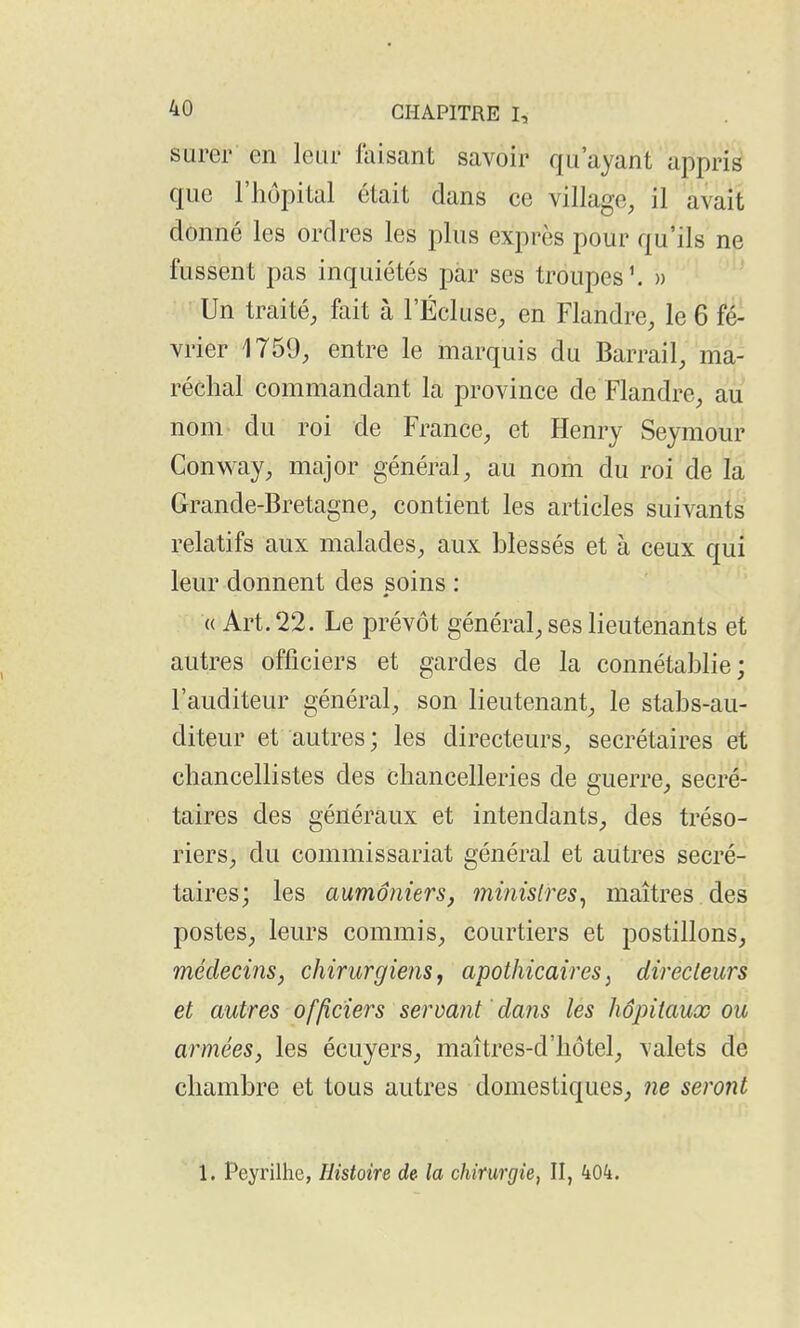 surer en lear faisant savoir qu'ayant appris que l'hôpital était dans ce village, il avait donné les ordres les plus exprès pour qu'ils ne fussent pas inquiétés par ses troupes \ » ' Un traité, fait à l'Écluse, en Flandre, le 6 fé- vrier 1759, entre le marquis du Barrail, ma- réchal commandant la province de Flandre, au nom du roi de France, et Henry Seymour Conway, major général, au nom du roi de la Grande-Bretagne, contient les articles suivants relatifs aux malades, aux blessés et à ceux qui leur donnent des soins : (( Art. 22. Le prévôt général, ses lieutenants et autres officiers et gardes de la connétablie; l'auditeur général, son lieutenant, le stabs-au- diteur et autres ; les directeurs, secrétaires et chancellistes des chancelleries de guerre, secré- taires des généraux et intendants, des tréso- riers, du commissariat général et autres secré- taires; les aumôniers, ministres^ maîtres des postes, leurs commis, courtiers et postillons, médecins, chirurgiens, apothicaires^ directeurs et autres officiers servant 'dans les hôpitaux ou armées, les écuyers, maîtres-d'hôtel, valets de chambre et tous autres domestiques, ne seront 1. Peyrilhe, Histoire de la chirurgie, II, 404.