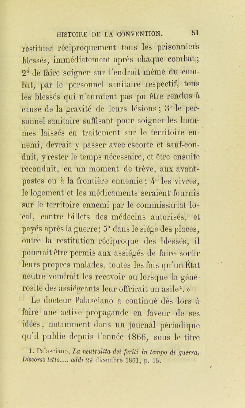 restituer réciproquement tous les prisonniers blessés, immédiatement après chaque combat ; 2*^ de faire soigner sur l'endroit même du com- bat, par le personnel sanitaire respectif, tous lès blessés qui n'auraient pas pu être rendus à cause de la gravité de leurs lésions ; 3° le per- sonnel sanitaire suffisant pour soigner les hom- mes laissés en traitement sur le territoire en- nemi, devrait y passer avec escorte et sauf-con- duit, y rester le temps nécessaire, et être ensuite reconduit, en un moment de trêve, aux avant- postes ou à la frontière ennemie ; 4° les vivres, le logement et les médicaments seraient fournis sur le territoire ennemi par le commissariat lo- cal, contre billets des médecins autorisés, et payés après la guerre; 5° dans le siège des places, outre la restitution réciproque des blessés, il pourrait être permis aux assiégés de faire sortir leurs propres malades, toutes les fois qu'un État neutre voudrait les recevoir ou lorsque la géné- rosité des assiégeants leur offrirait un asile^ » Le docteur Palasciano a continué dès lors à faire une active propagande en faveur de ses idées, notamment dans un journal périodique qu'il publie depuis l'année 1866, sous le titre 1. Palasciano, La neutralita dei feriti in tempo di guerra. Discorso letto.... addi 29 dicembre 1861, p. 15.