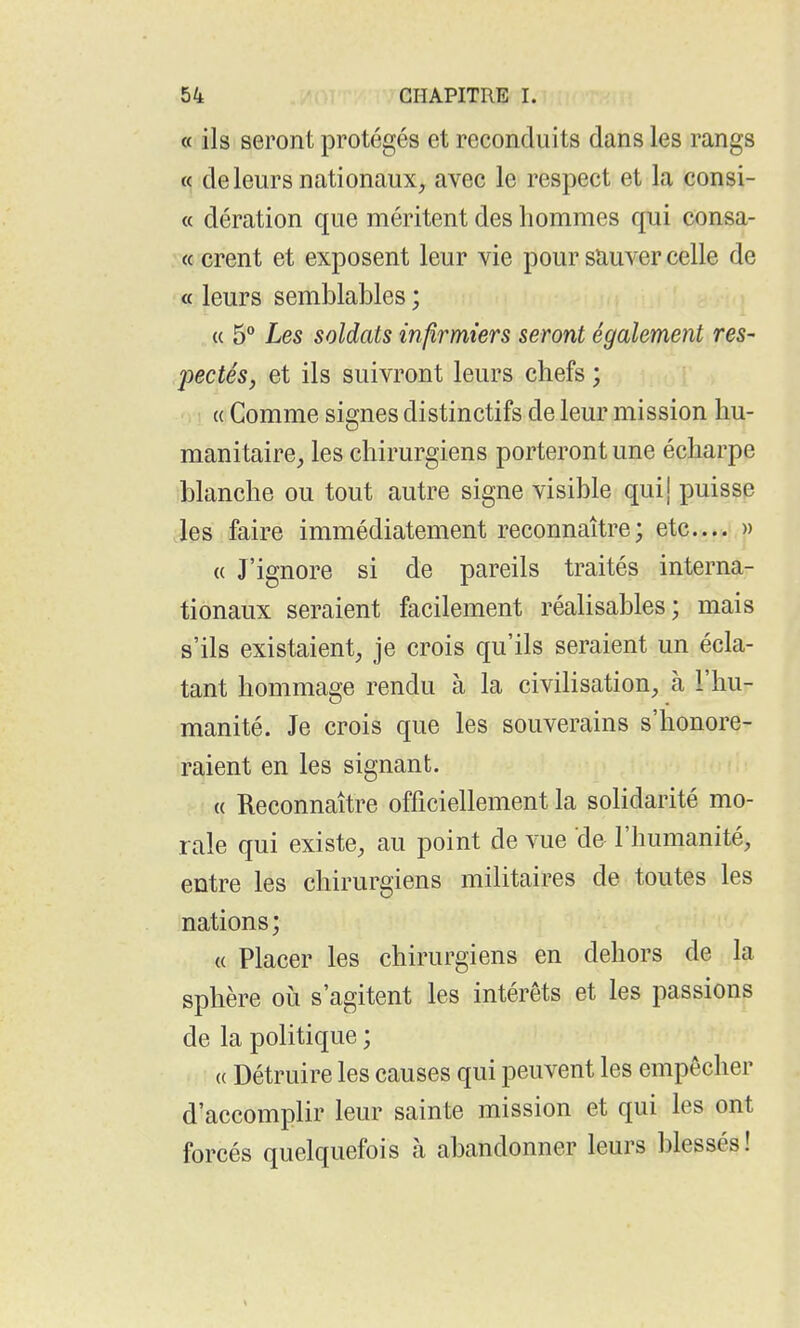 « ils seront protégés et reconduits dans les rangs « de leurs nationaux, avec le respect et la consi- « dération que méritent des hommes qui consa- : « crent et exposent leur vie pour sauver celle de « leurs semblables ; « 5 Les soldats infirmiers seront également res- pectés, et ils suivront leurs chefs ; « Comme signes distinctifs de leur mission hu- manitaire, les chirurgiens porteront une écharpe blanche ou tout autre signe visible quij puisse les faire immédiatement reconnaître; etc.... » (( J'ignore si de pareils traités interna- tionaux seraient facilement réalisables; mais s'ils existaient, je crois qu'ils seraient un écla- tant hommage rendu à la civilisation, à l'hu- manité. Je crois que les souverains s'honore- raient en les signant. « Reconnaître officiellement la solidarité mo- rale qui existe, au point de vue de l'humanité, entre les chirurgiens militaires de toutes les nations; a Placer les chirurgiens en dehors de la sphère où s'agitent les intérêts et les passions de la politique ; (( Détruire les causes qui peuvent les empêcher d'accomplir leur sainte mission et qui les ont forcés quelquefois à abandonner leurs blessés!